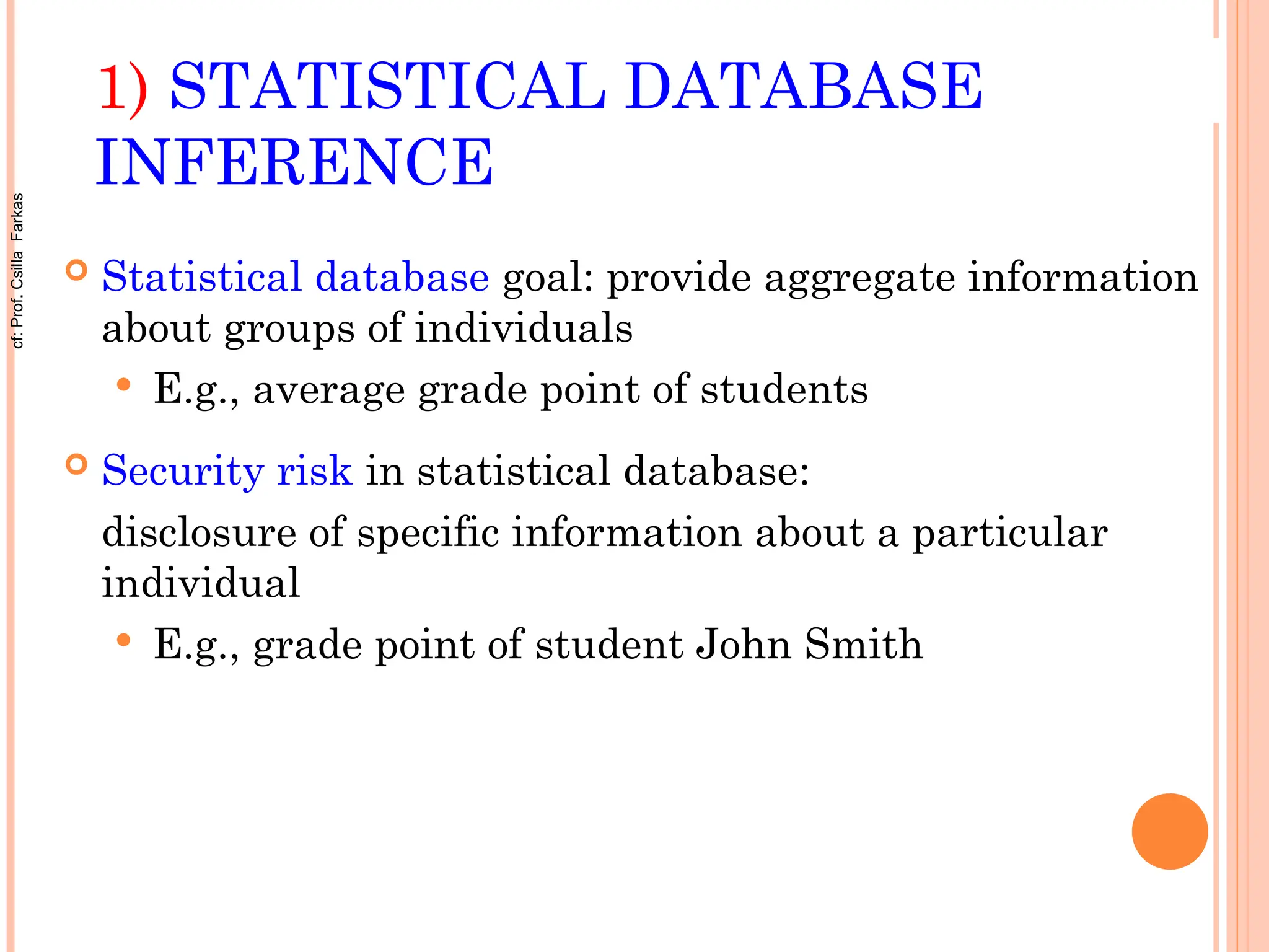 1) STATISTICAL DATABASE
INFERENCE
 Statistical database goal: provide aggregate information
about groups of individuals
 E.g., average grade point of students
 Security risk in statistical database:
disclosure of specific information about a particular
individual
 E.g., grade point of student John Smith
cf:
Prof.
Csilla
Farkas
 