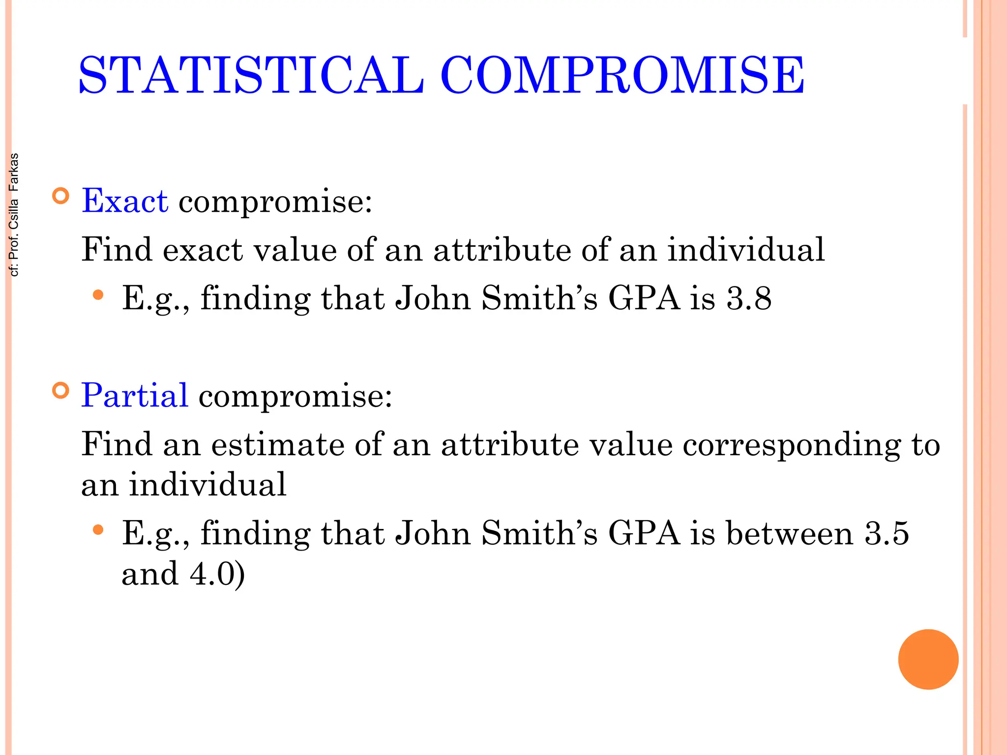 STATISTICAL COMPROMISE
 Exact compromise:
Find exact value of an attribute of an individual
 E.g., finding that John Smith’s GPA is 3.8
 Partial compromise:
Find an estimate of an attribute value corresponding to
an individual
 E.g., finding that John Smith’s GPA is between 3.5
and 4.0)
cf:
Prof.
Csilla
Farkas
 