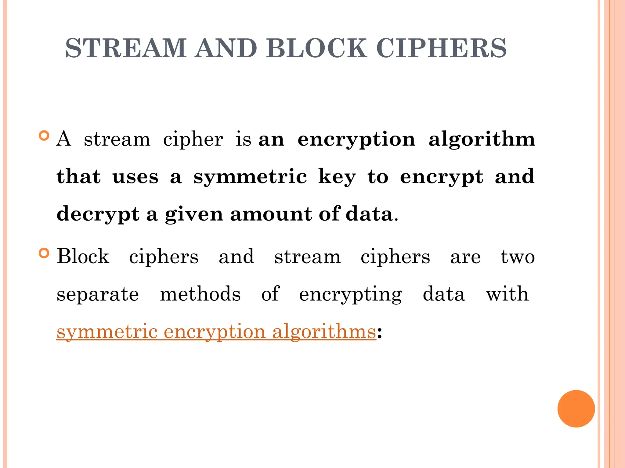 STREAM AND BLOCK CIPHERS
 A stream cipher is an encryption algorithm
that uses a symmetric key to encrypt and
decrypt a given amount of data.
 Block ciphers and stream ciphers are two
separate methods of encrypting data with
symmetric encryption algorithms:
 