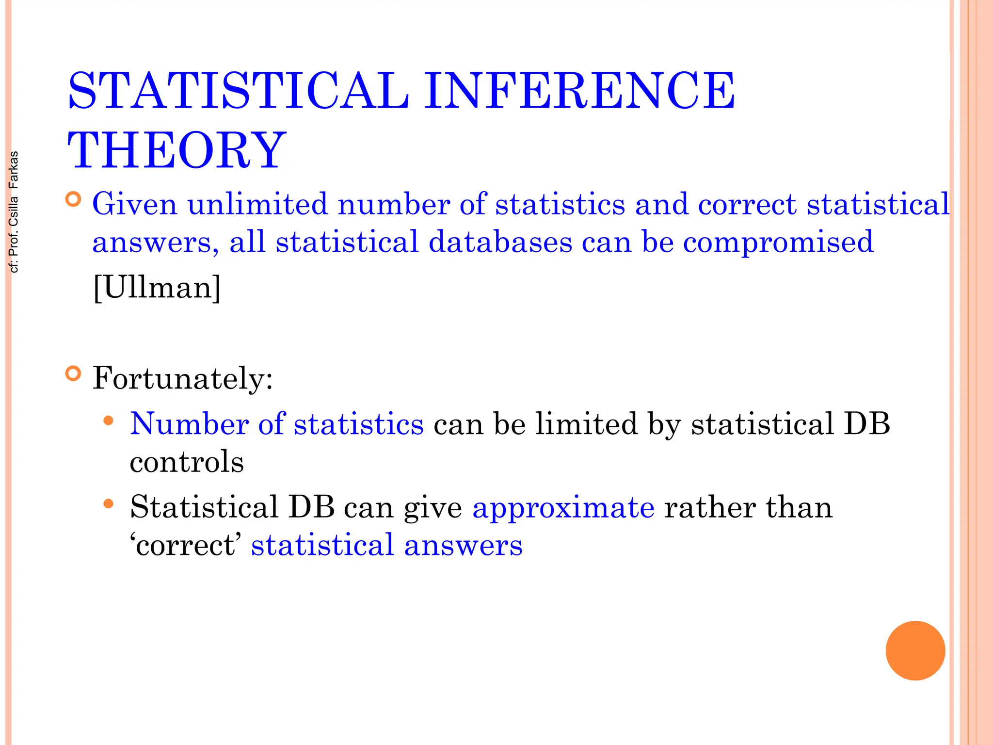 STATISTICAL INFERENCE
THEORY
 Given unlimited number of statistics and correct statistical
answers, all statistical databases can be compromised
[Ullman]
 Fortunately:
 Number of statistics can be limited by statistical DB
controls
 Statistical DB can give approximate rather than
‘correct’ statistical answers
cf:
Prof.
Csilla
Farkas
 