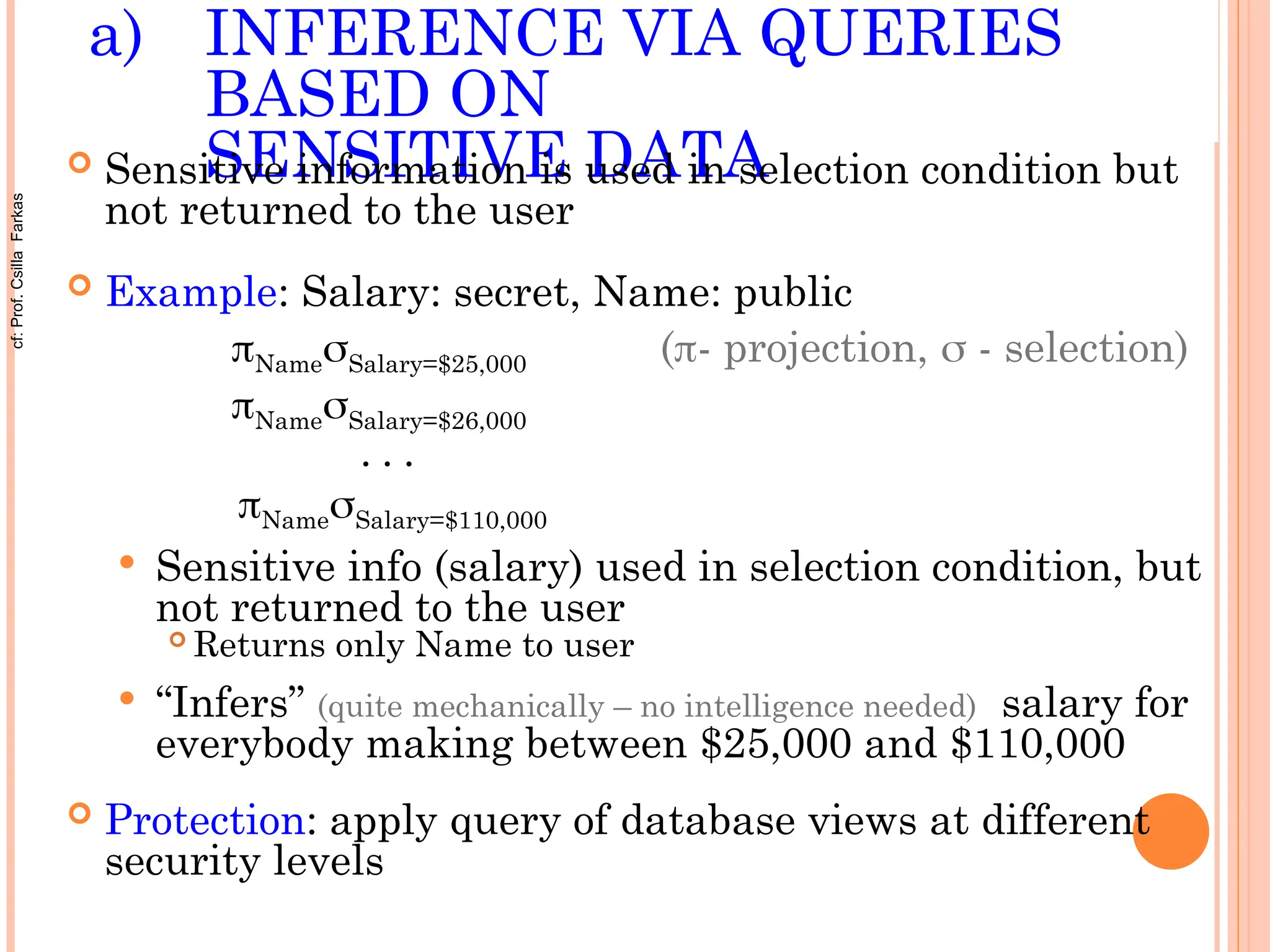 a) INFERENCE VIA QUERIES
BASED ON
SENSITIVE DATA
 Sensitive information is used in selection condition but
not returned to the user
 Example: Salary: secret, Name: public
NameSalary=$25,000 (- projection,  - selection)
NameSalary=$26,000
• • •
NameSalary=$110,000
 Sensitive info (salary) used in selection condition, but
not returned to the user
 Returns only Name to user
 “Infers” (quite mechanically – no intelligence needed) salary for
everybody making between $25,000 and $110,000
 Protection: apply query of database views at different
security levels
cf:
Prof.
Csilla
Farkas
 