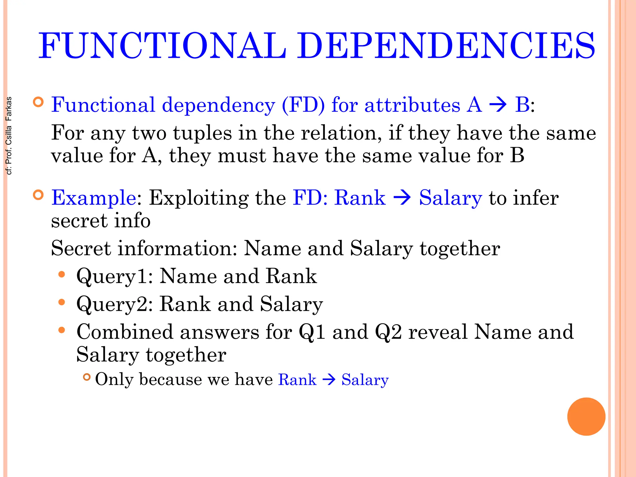 FUNCTIONAL DEPENDENCIES
 Functional dependency (FD) for attributes A  B:
For any two tuples in the relation, if they have the same
value for A, they must have the same value for B
 Example: Exploiting the FD: Rank  Salary to infer
secret info
Secret information: Name and Salary together
 Query1: Name and Rank
 Query2: Rank and Salary
 Combined answers for Q1 and Q2 reveal Name and
Salary together
 Only because we have Rank  Salary
cf:
Prof.
Csilla
Farkas
 