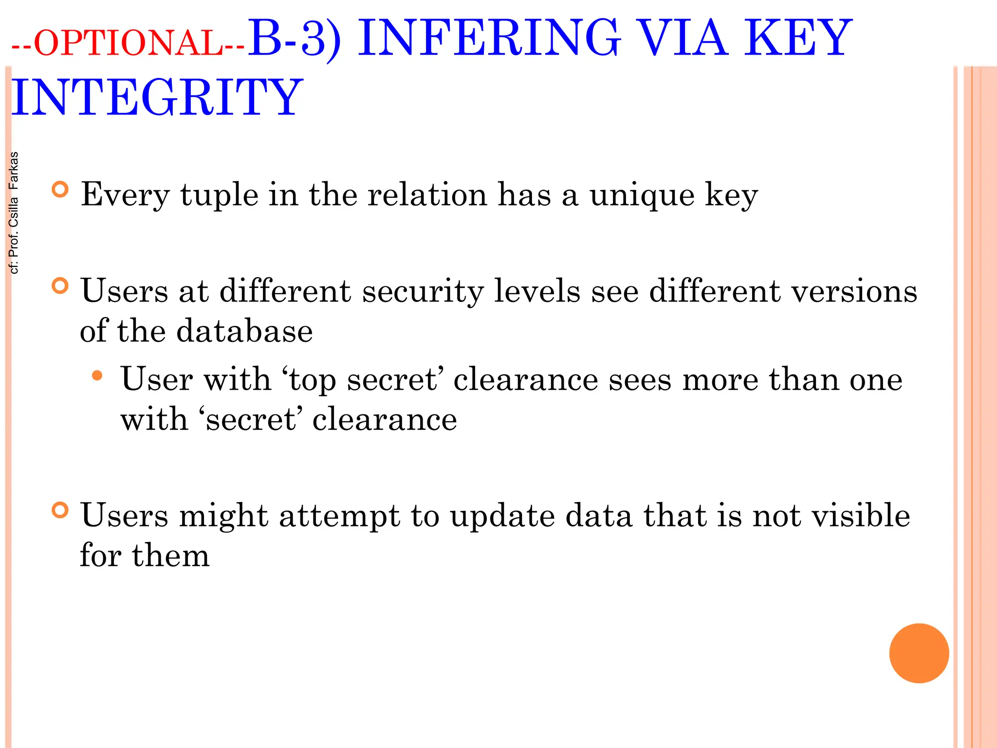 --OPTIONAL--B-3) INFERING VIA KEY
INTEGRITY
 Every tuple in the relation has a unique key
 Users at different security levels see different versions
of the database
 User with ‘top secret’ clearance sees more than one
with ‘secret’ clearance
 Users might attempt to update data that is not visible
for them
cf:
Prof.
Csilla
Farkas
 