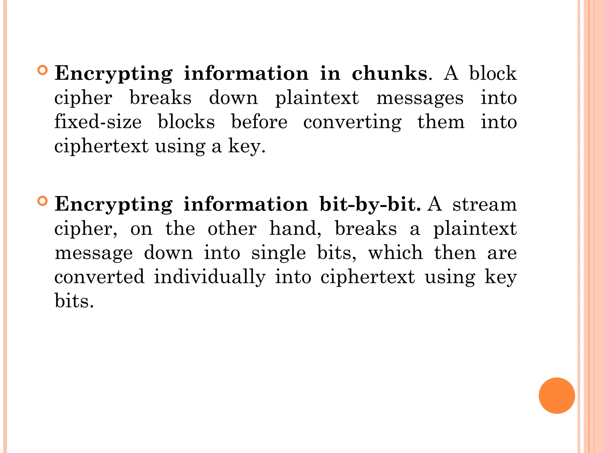  Encrypting information in chunks. A block
cipher breaks down plaintext messages into
fixed-size blocks before converting them into
ciphertext using a key.
 Encrypting information bit-by-bit. A stream
cipher, on the other hand, breaks a plaintext
message down into single bits, which then are
converted individually into ciphertext using key
bits.
 