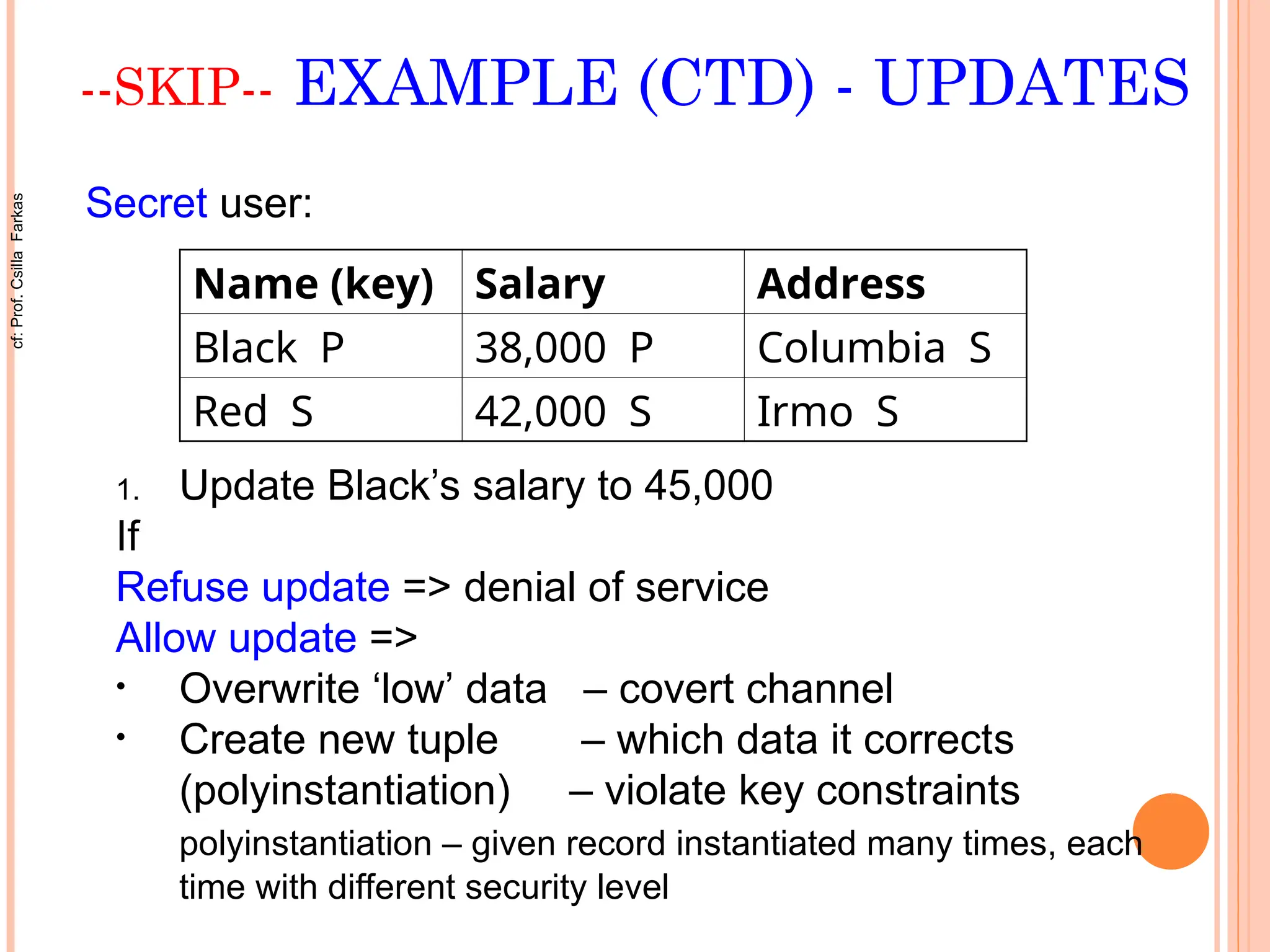 --SKIP-- EXAMPLE (CTD) - UPDATES
Name (key) Salary Address
Black P 38,000 P Columbia S
Red S 42,000 S Irmo S
Secret user:
1. Update Black’s salary to 45,000
If
Refuse update => denial of service
Allow update =>
• Overwrite ‘low’ data – covert channel
• Create new tuple – which data it corrects
(polyinstantiation) – violate key constraints
polyinstantiation – given record instantiated many times, each
time with different security level
cf:
Prof.
Csilla
Farkas
 