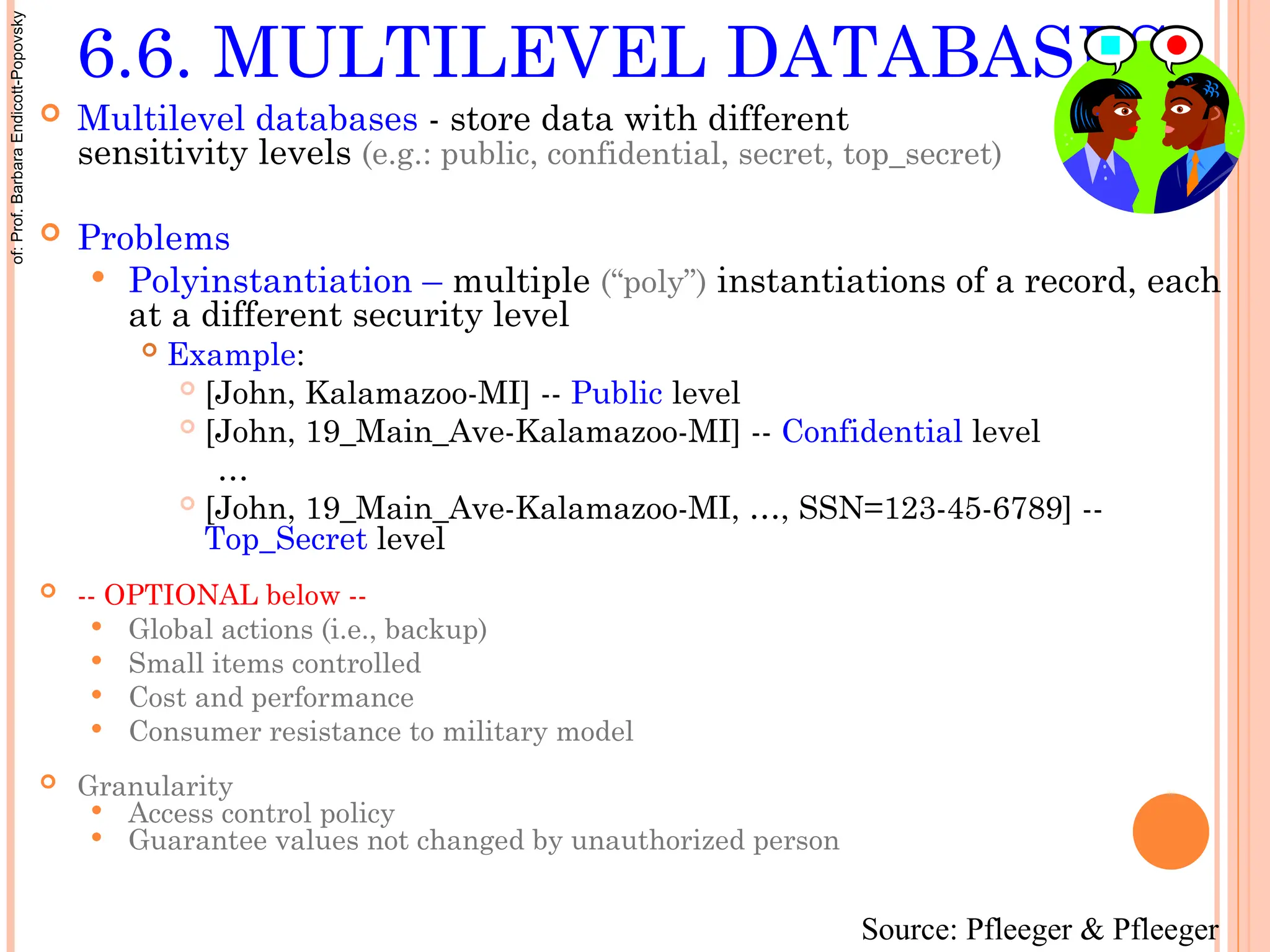 6.6. MULTILEVEL DATABASES
 Multilevel databases - store data with different
sensitivity levels (e.g.: public, confidential, secret, top_secret)
 Problems
 Polyinstantiation – multiple (“poly”) instantiations of a record, each
at a different security level
 Example:
 [John, Kalamazoo-MI] -- Public level
 [John, 19_Main_Ave-Kalamazoo-MI] -- Confidential level
…
 [John, 19_Main_Ave-Kalamazoo-MI, …, SSN=123-45-6789] --
Top_Secret level
 -- OPTIONAL below --
 Global actions (i.e., backup)
 Small items controlled
 Cost and performance
 Consumer resistance to military model
 Granularity
 Access control policy
 Guarantee values not changed by unauthorized person
Source: Pfleeger & Pfleeger
of:
Prof.
Barbara
Endicott-Popovsky
 