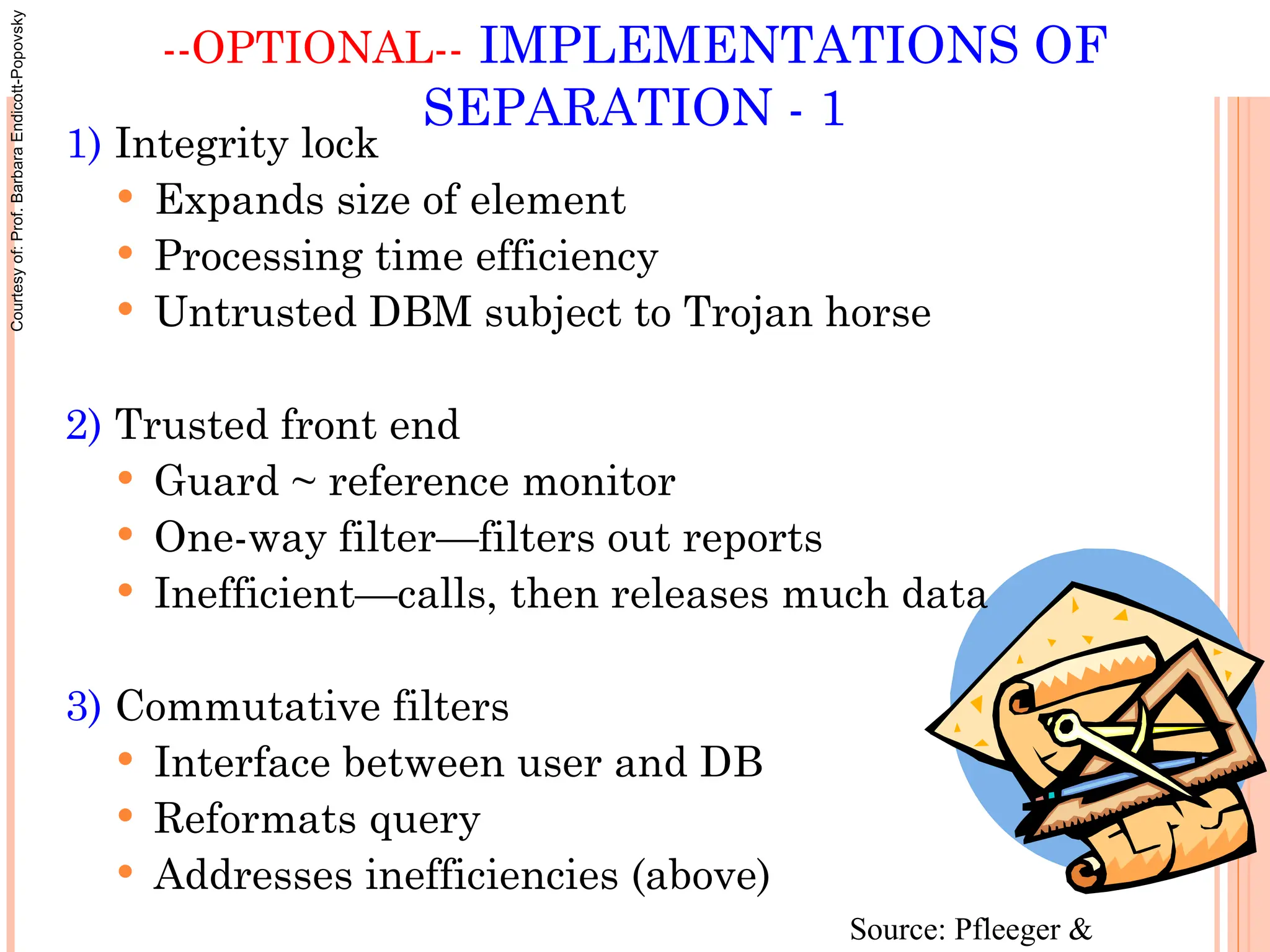 --OPTIONAL-- IMPLEMENTATIONS OF
SEPARATION - 1
1) Integrity lock
 Expands size of element
 Processing time efficiency
 Untrusted DBM subject to Trojan horse
2) Trusted front end
 Guard ~ reference monitor
 One-way filter—filters out reports
 Inefficient—calls, then releases much data
3) Commutative filters
 Interface between user and DB
 Reformats query
 Addresses inefficiencies (above)
Source: Pfleeger &
Courtesy
of:
Prof.
Barbara
Endicott-Popovsky
 