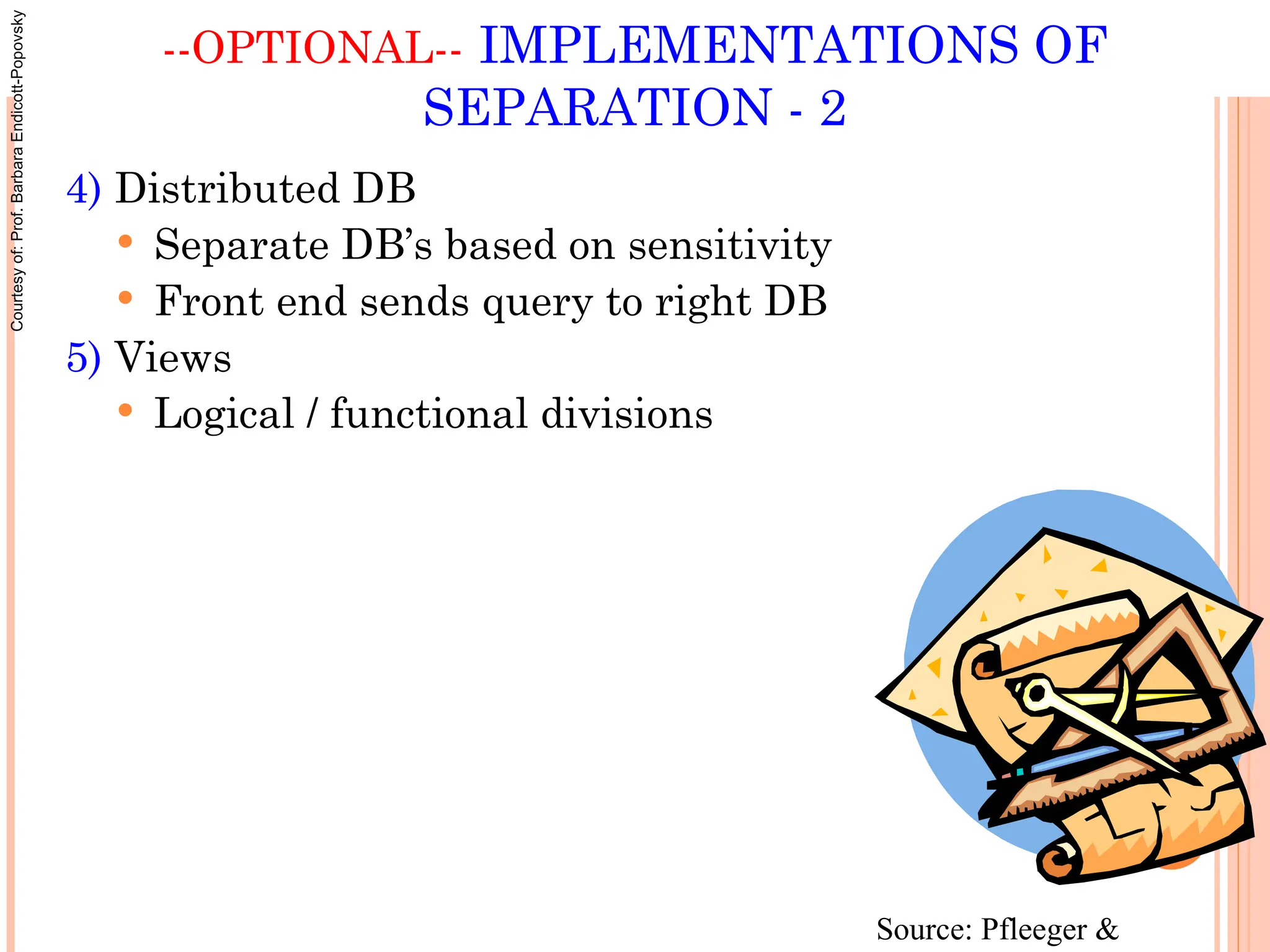 --OPTIONAL-- IMPLEMENTATIONS OF
SEPARATION - 2
4) Distributed DB
 Separate DB’s based on sensitivity
 Front end sends query to right DB
5) Views
 Logical / functional divisions
Source: Pfleeger &
Courtesy
of:
Prof.
Barbara
Endicott-Popovsky
 