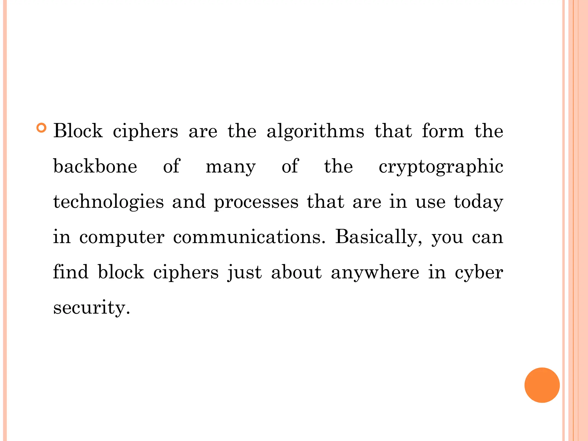  Block ciphers are the algorithms that form the
backbone of many of the cryptographic
technologies and processes that are in use today
in computer communications. Basically, you can
find block ciphers just about anywhere in cyber
security.
 