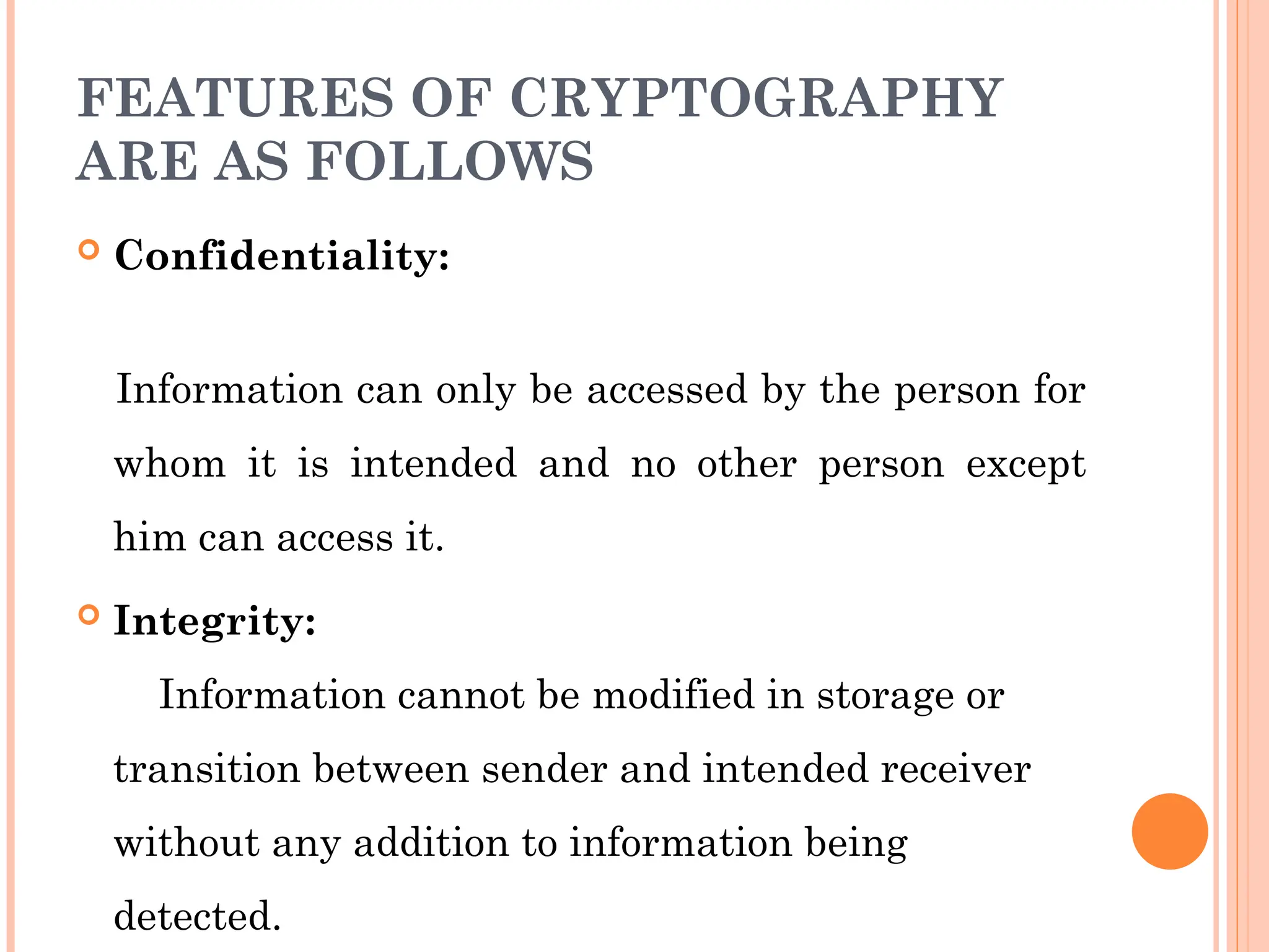 FEATURES OF CRYPTOGRAPHY
ARE AS FOLLOWS
 Confidentiality:
Information can only be accessed by the person for
whom it is intended and no other person except
him can access it.
 Integrity:
Information cannot be modified in storage or
transition between sender and intended receiver
without any addition to information being
detected.
 