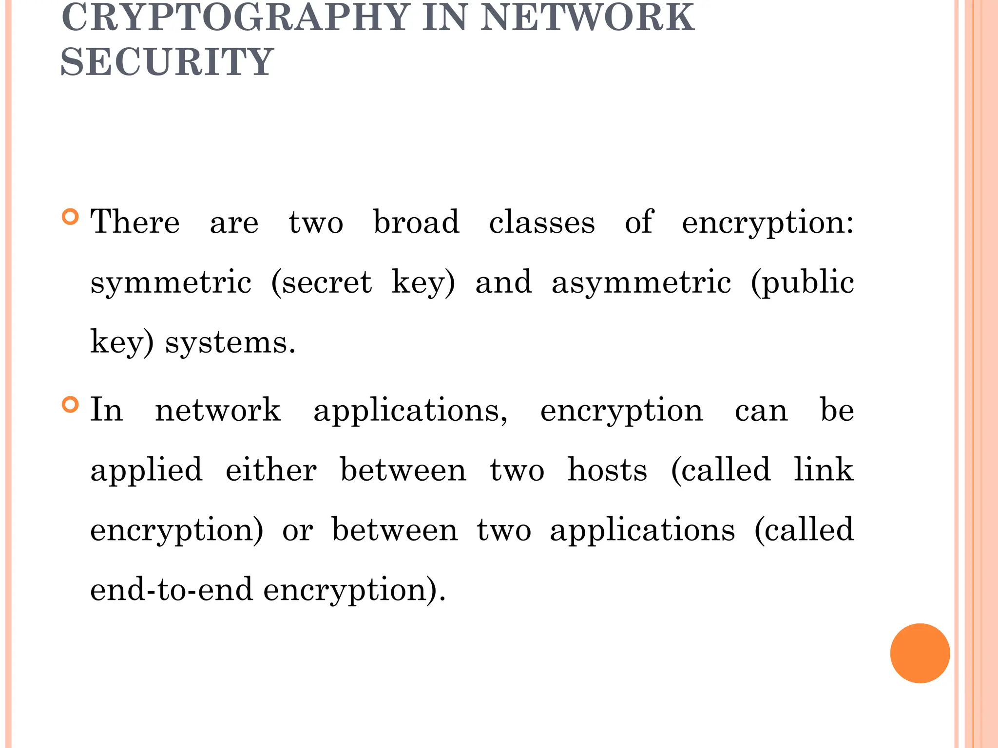 CRYPTOGRAPHY IN NETWORK
SECURITY
 There are two broad classes of encryption:
symmetric (secret key) and asymmetric (public
key) systems.
 In network applications, encryption can be
applied either between two hosts (called link
encryption) or between two applications (called
end-to-end encryption).
 