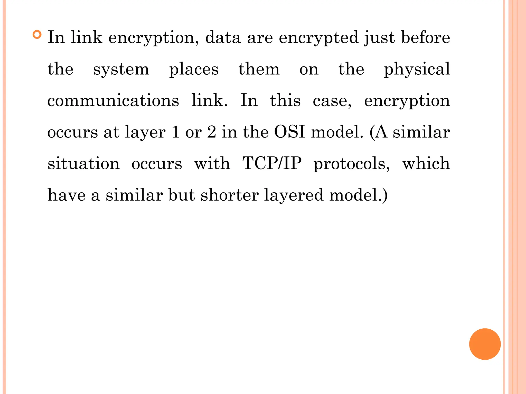  In link encryption, data are encrypted just before
the system places them on the physical
communications link. In this case, encryption
occurs at layer 1 or 2 in the OSI model. (A similar
situation occurs with TCP/IP protocols, which
have a similar but shorter layered model.)
 