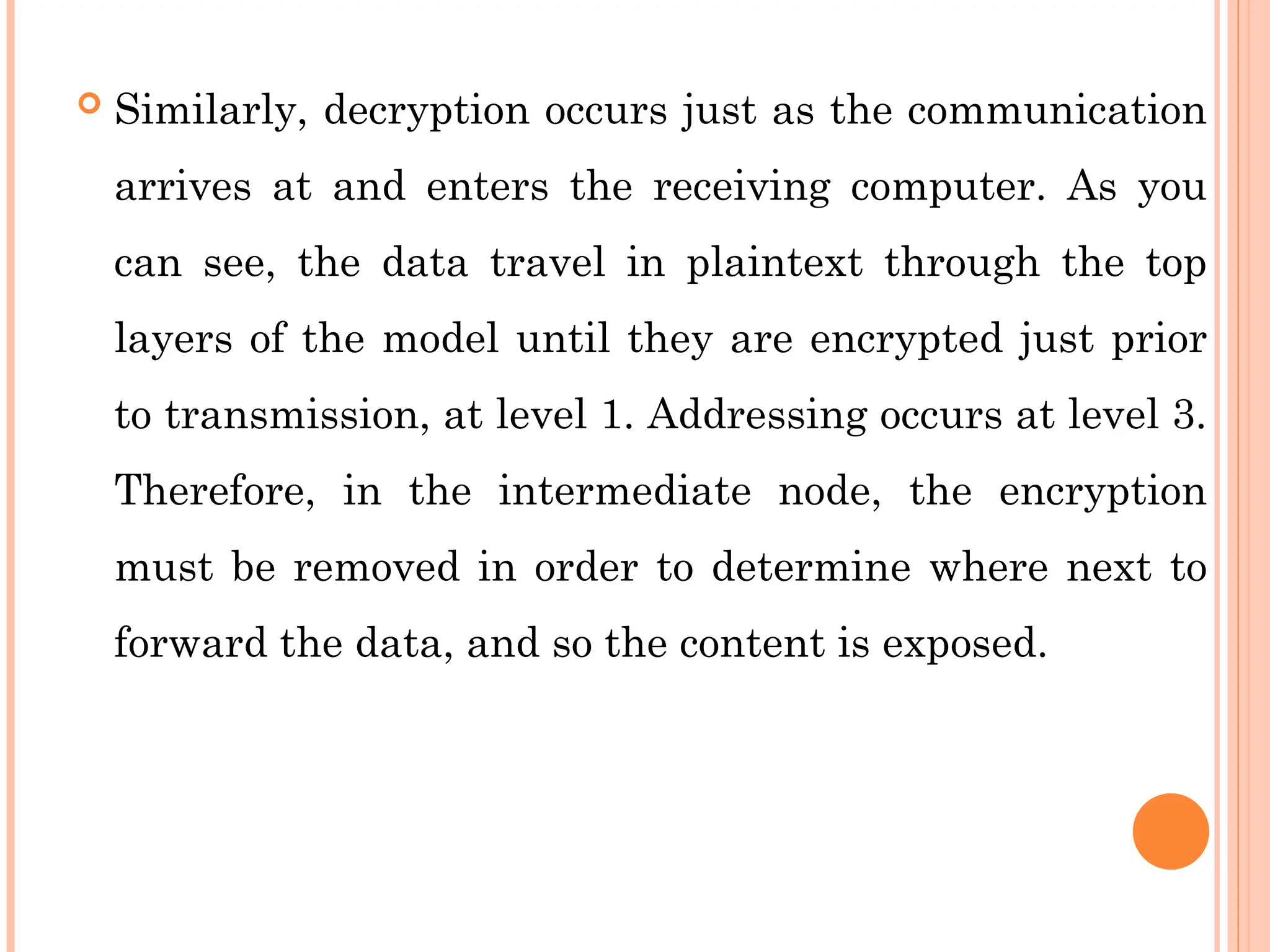  Similarly, decryption occurs just as the communication
arrives at and enters the receiving computer. As you
can see, the data travel in plaintext through the top
layers of the model until they are encrypted just prior
to transmission, at level 1. Addressing occurs at level 3.
Therefore, in the intermediate node, the encryption
must be removed in order to determine where next to
forward the data, and so the content is exposed.
 