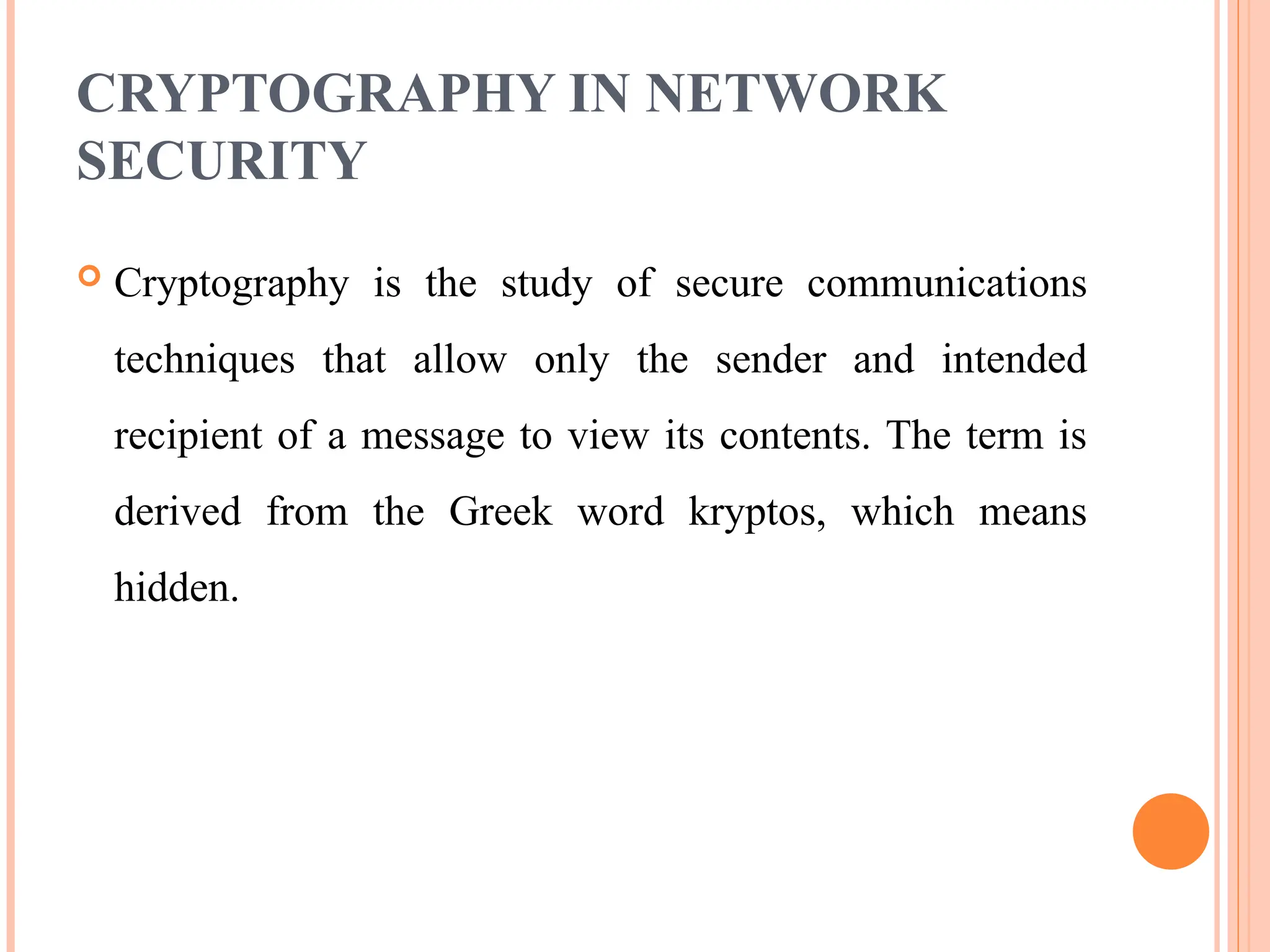 CRYPTOGRAPHY IN NETWORK
SECURITY
 Cryptography is the study of secure communications
techniques that allow only the sender and intended
recipient of a message to view its contents. The term is
derived from the Greek word kryptos, which means
hidden.
 