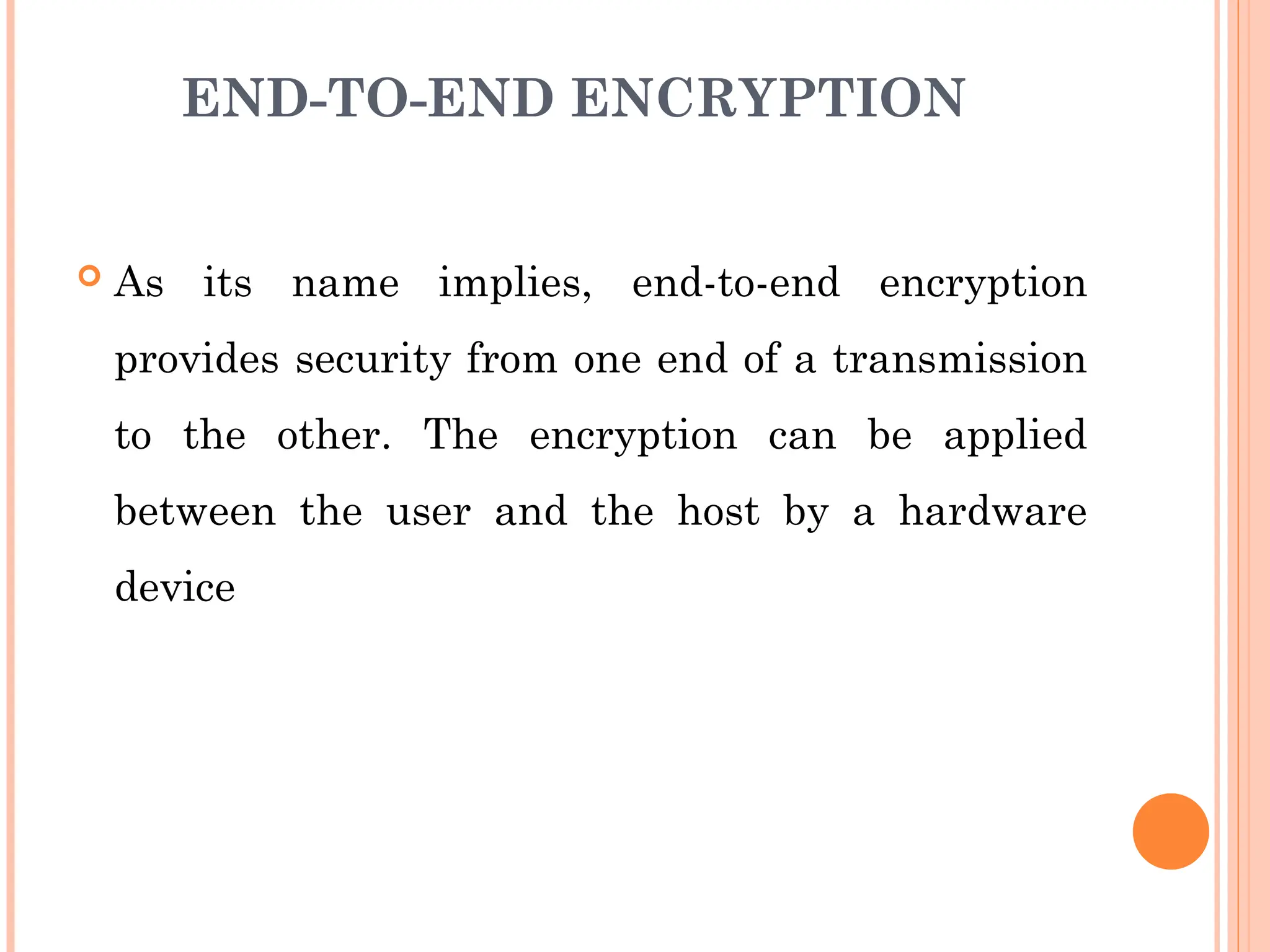 END-TO-END ENCRYPTION
 As its name implies, end-to-end encryption
provides security from one end of a transmission
to the other. The encryption can be applied
between the user and the host by a hardware
device
 