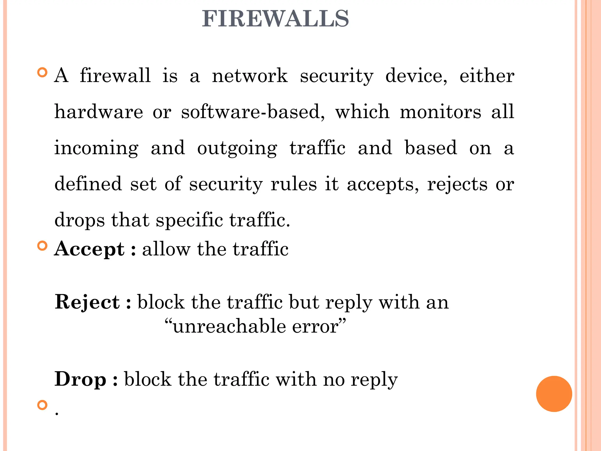 FIREWALLS
 A firewall is a network security device, either
hardware or software-based, which monitors all
incoming and outgoing traffic and based on a
defined set of security rules it accepts, rejects or
drops that specific traffic.
 Accept : allow the traffic
Reject : block the traffic but reply with an
“unreachable error”
Drop : block the traffic with no reply
 .
 