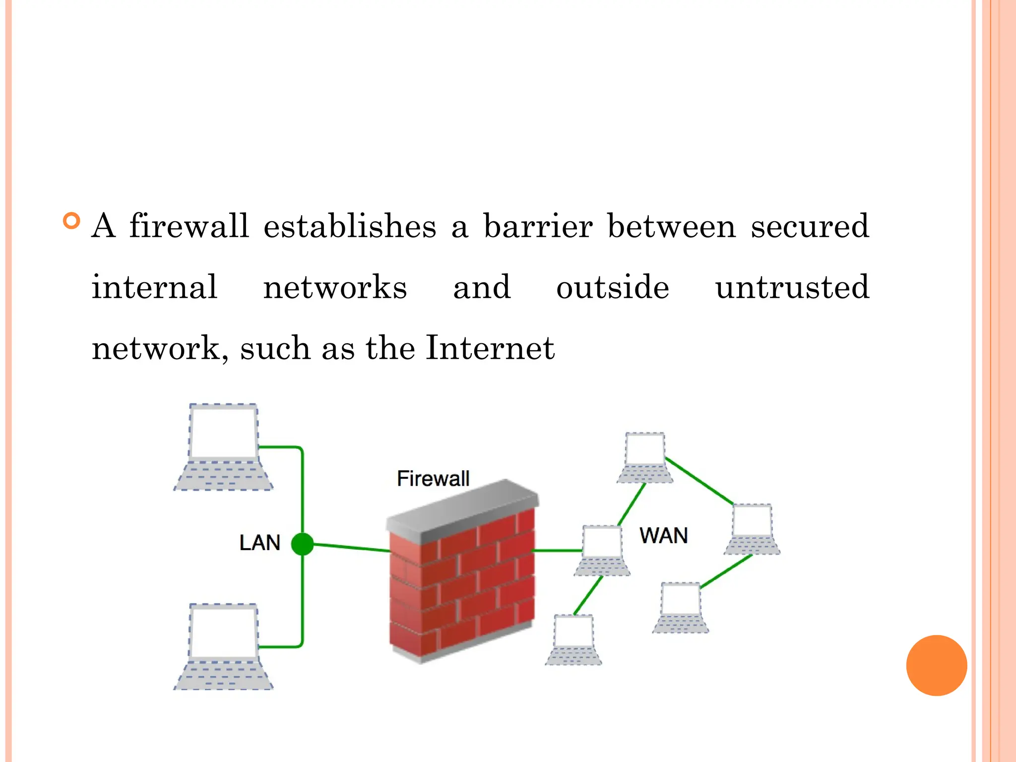  A firewall establishes a barrier between secured
internal networks and outside untrusted
network, such as the Internet
 