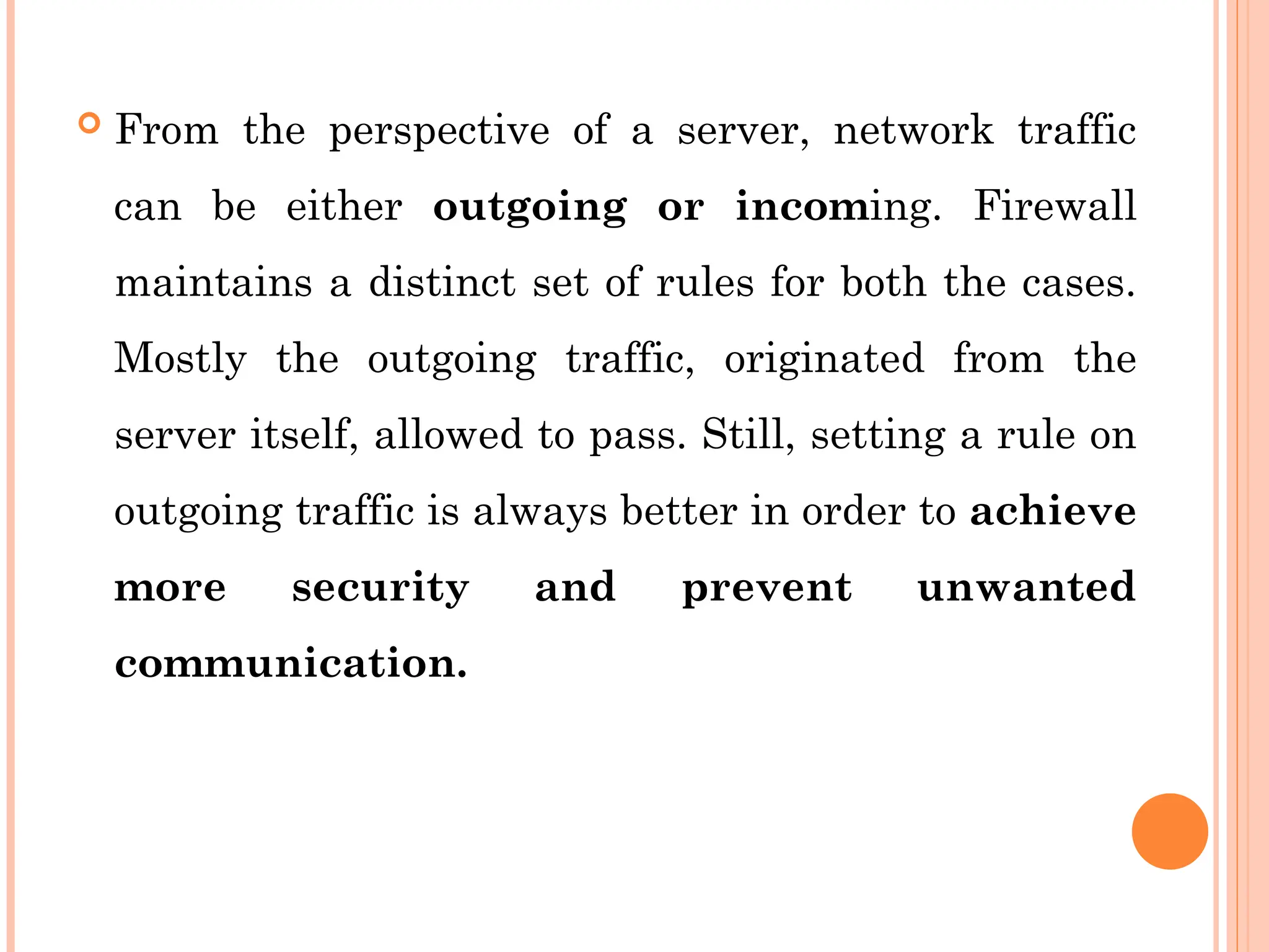  From the perspective of a server, network traffic
can be either outgoing or incoming. Firewall
maintains a distinct set of rules for both the cases.
Mostly the outgoing traffic, originated from the
server itself, allowed to pass. Still, setting a rule on
outgoing traffic is always better in order to achieve
more security and prevent unwanted
communication.
 