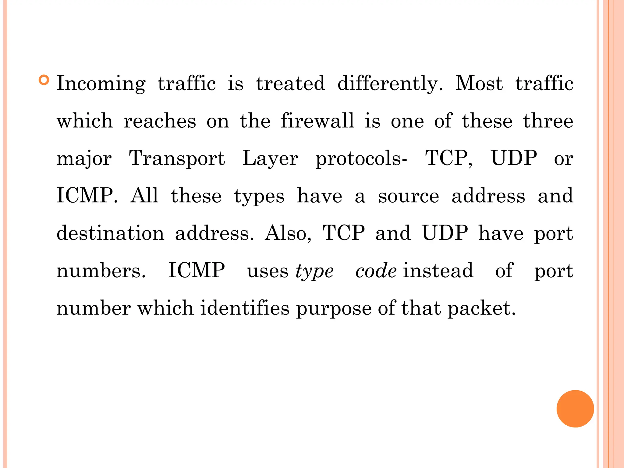  Incoming traffic is treated differently. Most traffic
which reaches on the firewall is one of these three
major Transport Layer protocols- TCP, UDP or
ICMP. All these types have a source address and
destination address. Also, TCP and UDP have port
numbers. ICMP uses type code instead of port
number which identifies purpose of that packet.
 