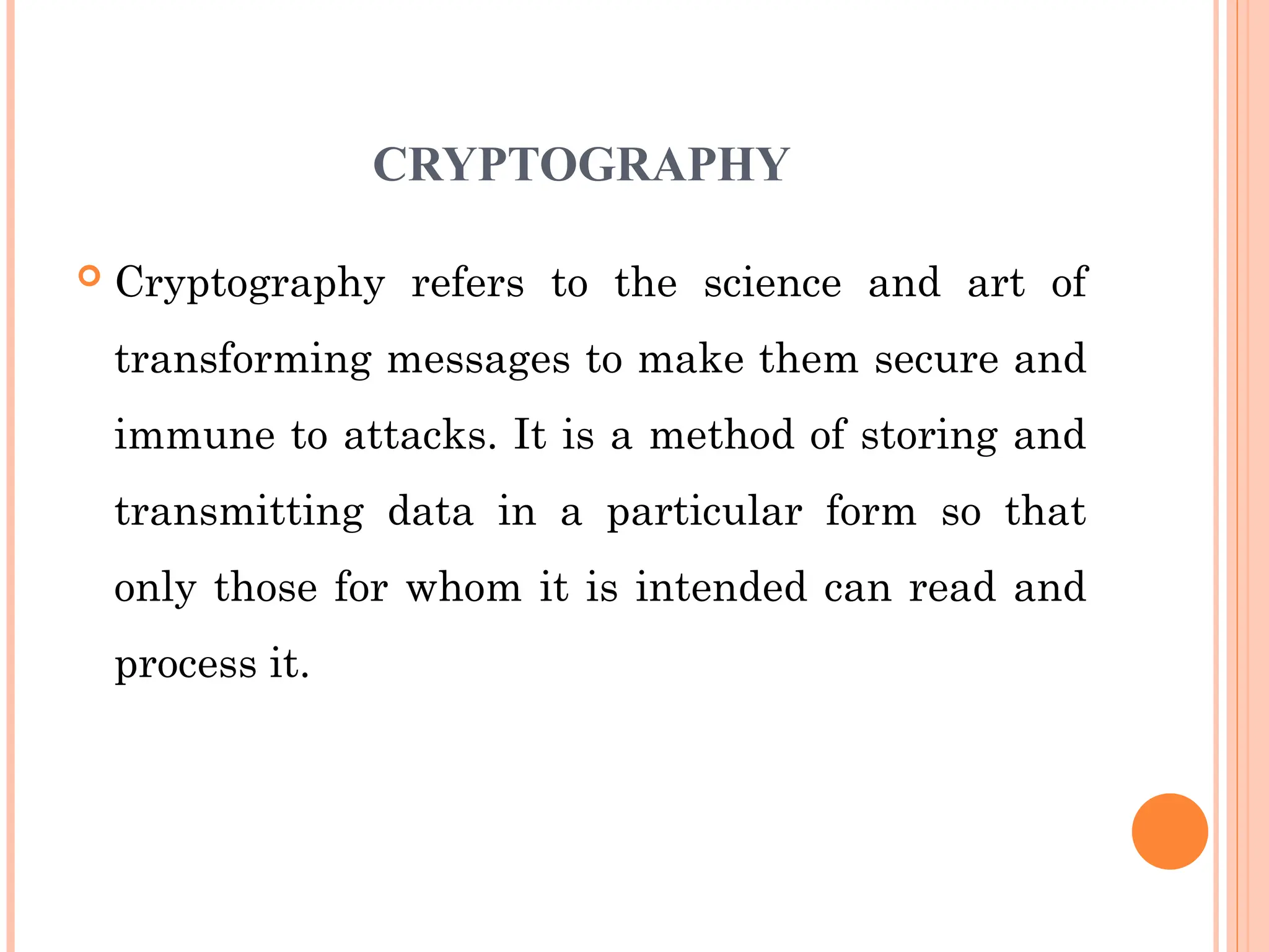 CRYPTOGRAPHY
 Cryptography refers to the science and art of
transforming messages to make them secure and
immune to attacks. It is a method of storing and
transmitting data in a particular form so that
only those for whom it is intended can read and
process it.
 