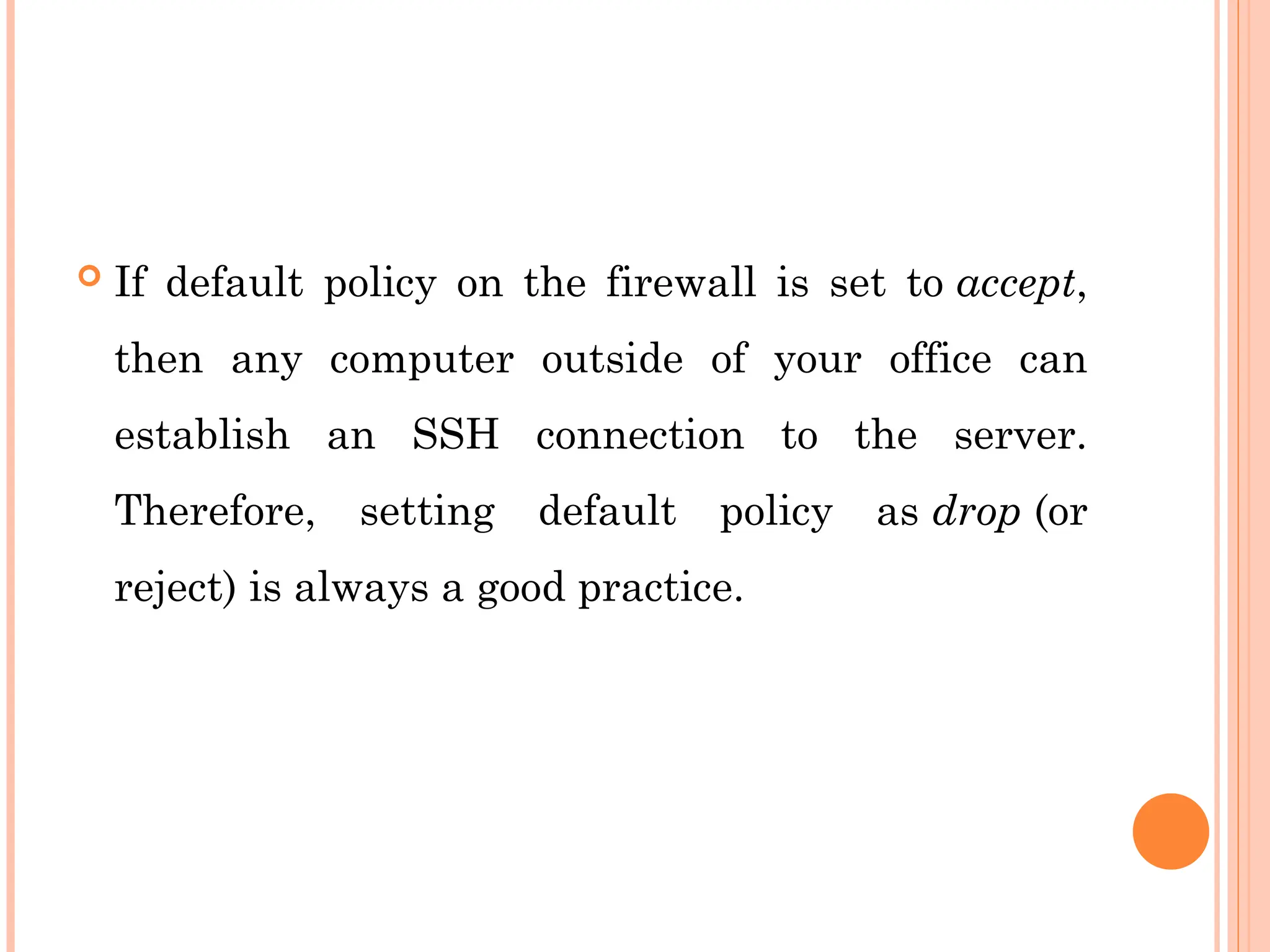  If default policy on the firewall is set to accept,
then any computer outside of your office can
establish an SSH connection to the server.
Therefore, setting default policy as drop (or
reject) is always a good practice.
 