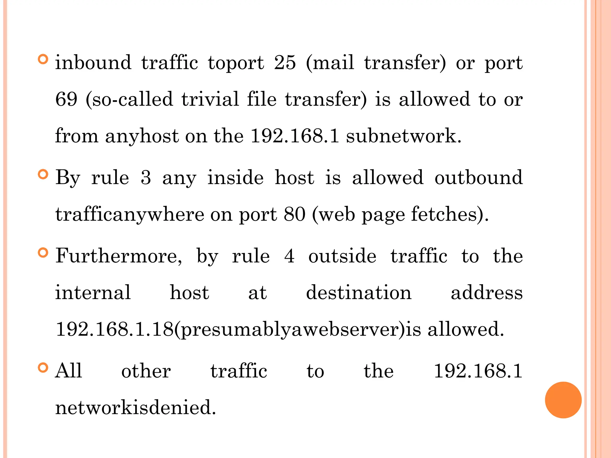  inbound traffic toport 25 (mail transfer) or port
69 (so-called trivial file transfer) is allowed to or
from anyhost on the 192.168.1 subnetwork.
 By rule 3 any inside host is allowed outbound
trafficanywhere on port 80 (web page fetches).
 Furthermore, by rule 4 outside traffic to the
internal host at destination address
192.168.1.18(presumablyawebserver)is allowed.
 All other traffic to the 192.168.1
networkisdenied.
 