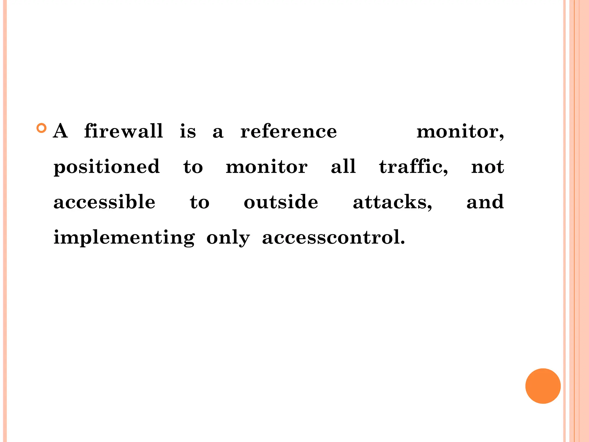  A firewall is a reference monitor,
positioned to monitor all traffic, not
accessible to outside attacks, and
implementing only accesscontrol.
 
