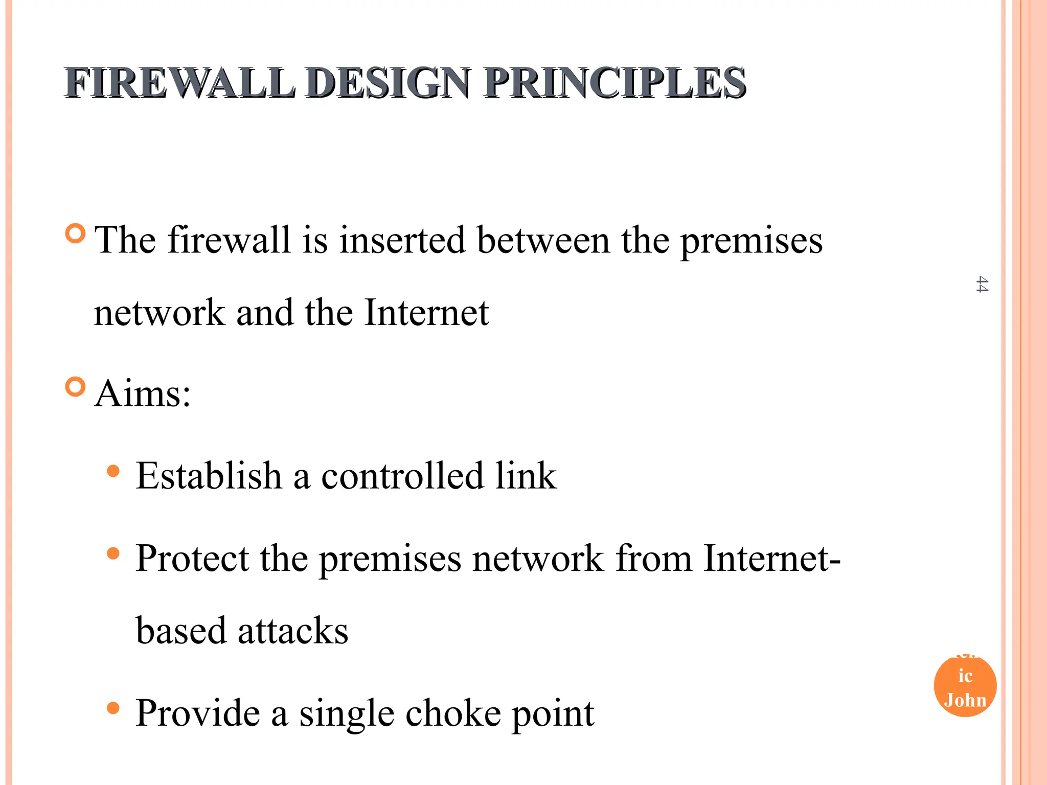 Henr
ic
John
son
44
FIREWALL DESIGN PRINCIPLES
FIREWALL DESIGN PRINCIPLES
 The firewall is inserted between the premises
network and the Internet
 Aims:
 Establish a controlled link
 Protect the premises network from Internet-
based attacks
 Provide a single choke point
 