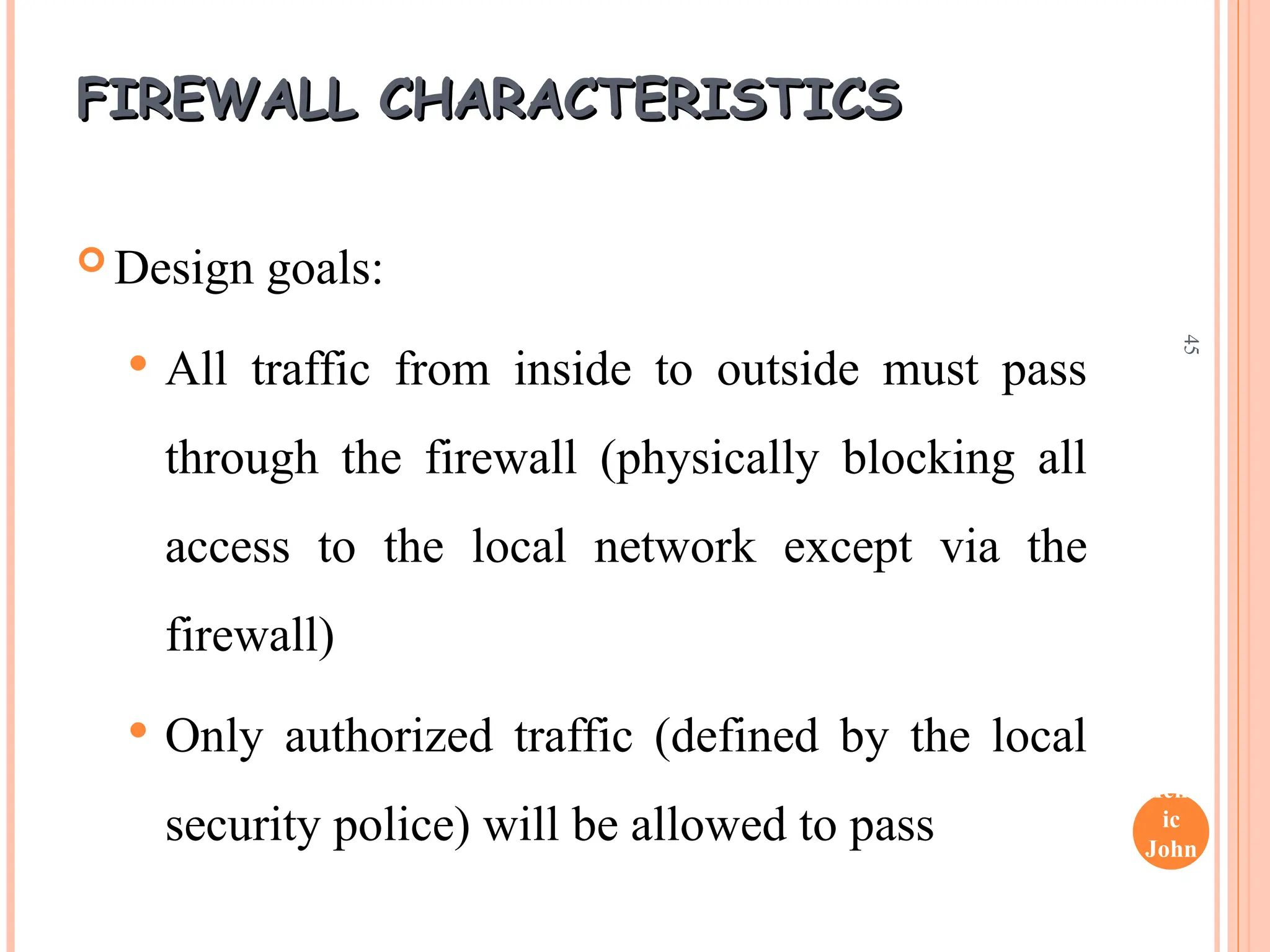 Henr
ic
John
son
45
FIREWALL CHARACTERISTICS
FIREWALL CHARACTERISTICS
 Design goals:
 All traffic from inside to outside must pass
through the firewall (physically blocking all
access to the local network except via the
firewall)
 Only authorized traffic (defined by the local
security police) will be allowed to pass
 