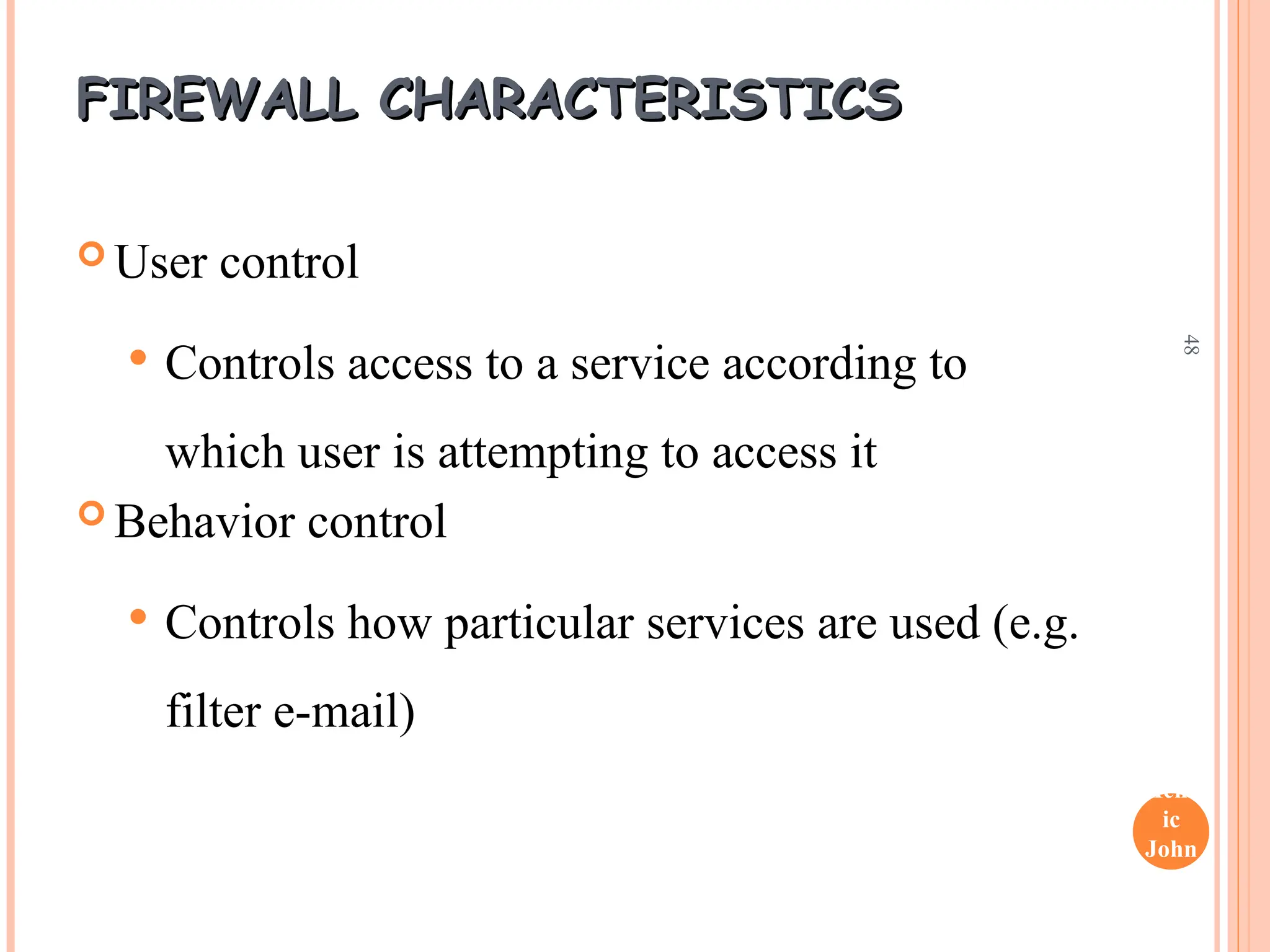 Henr
ic
John
son
48
FIREWALL CHARACTERISTICS
FIREWALL CHARACTERISTICS
 User control
 Controls access to a service according to
which user is attempting to access it
 Behavior control
 Controls how particular services are used (e.g.
filter e-mail)
 