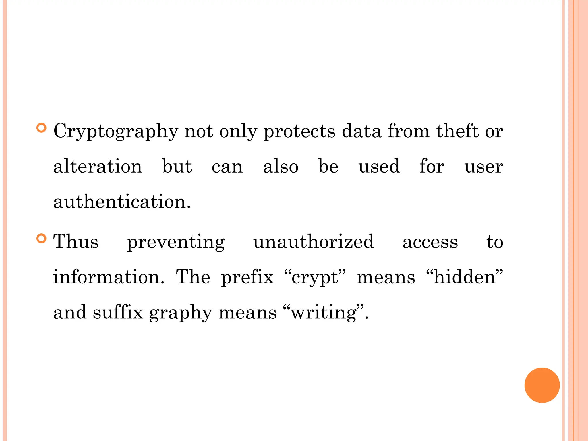  Cryptography not only protects data from theft or
alteration but can also be used for user
authentication.
 Thus preventing unauthorized access to
information. The prefix “crypt” means “hidden”
and suffix graphy means “writing”.
 