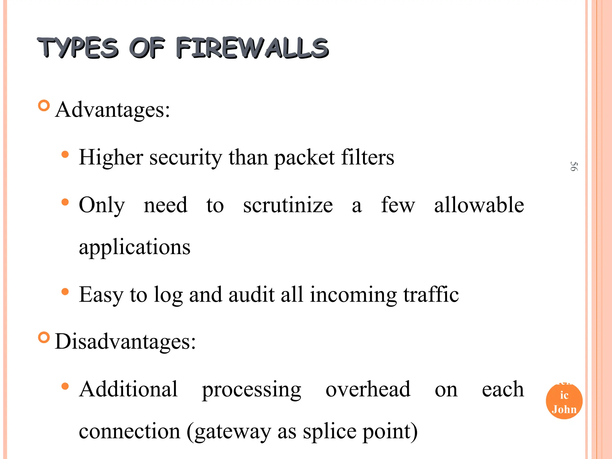 Henr
ic
John
son
56
TYPES OF FIREWALLS
TYPES OF FIREWALLS
 Advantages:
 Higher security than packet filters
 Only need to scrutinize a few allowable
applications
 Easy to log and audit all incoming traffic
 Disadvantages:
 Additional processing overhead on each
connection (gateway as splice point)
 
