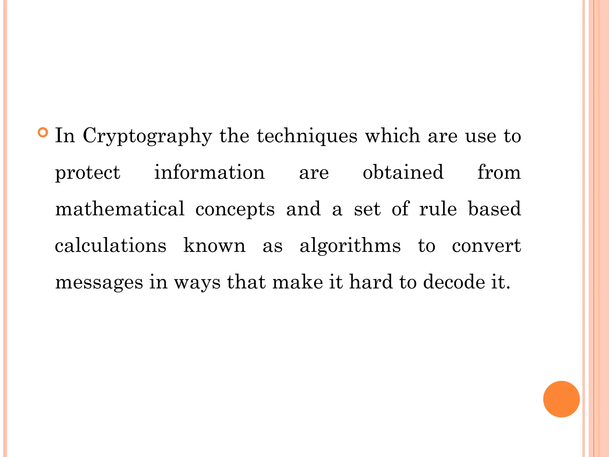  In Cryptography the techniques which are use to
protect information are obtained from
mathematical concepts and a set of rule based
calculations known as algorithms to convert
messages in ways that make it hard to decode it.
 