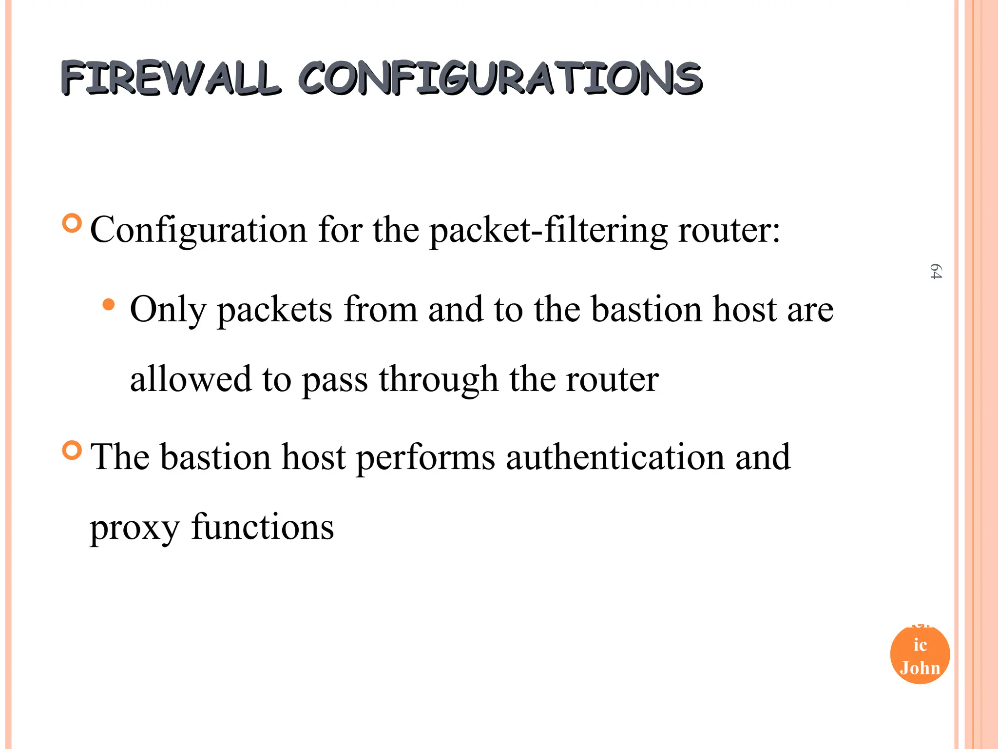 Henr
ic
John
son
64
FIREWALL CONFIGURATIONS
FIREWALL CONFIGURATIONS
 Configuration for the packet-filtering router:
 Only packets from and to the bastion host are
allowed to pass through the router
 The bastion host performs authentication and
proxy functions
 