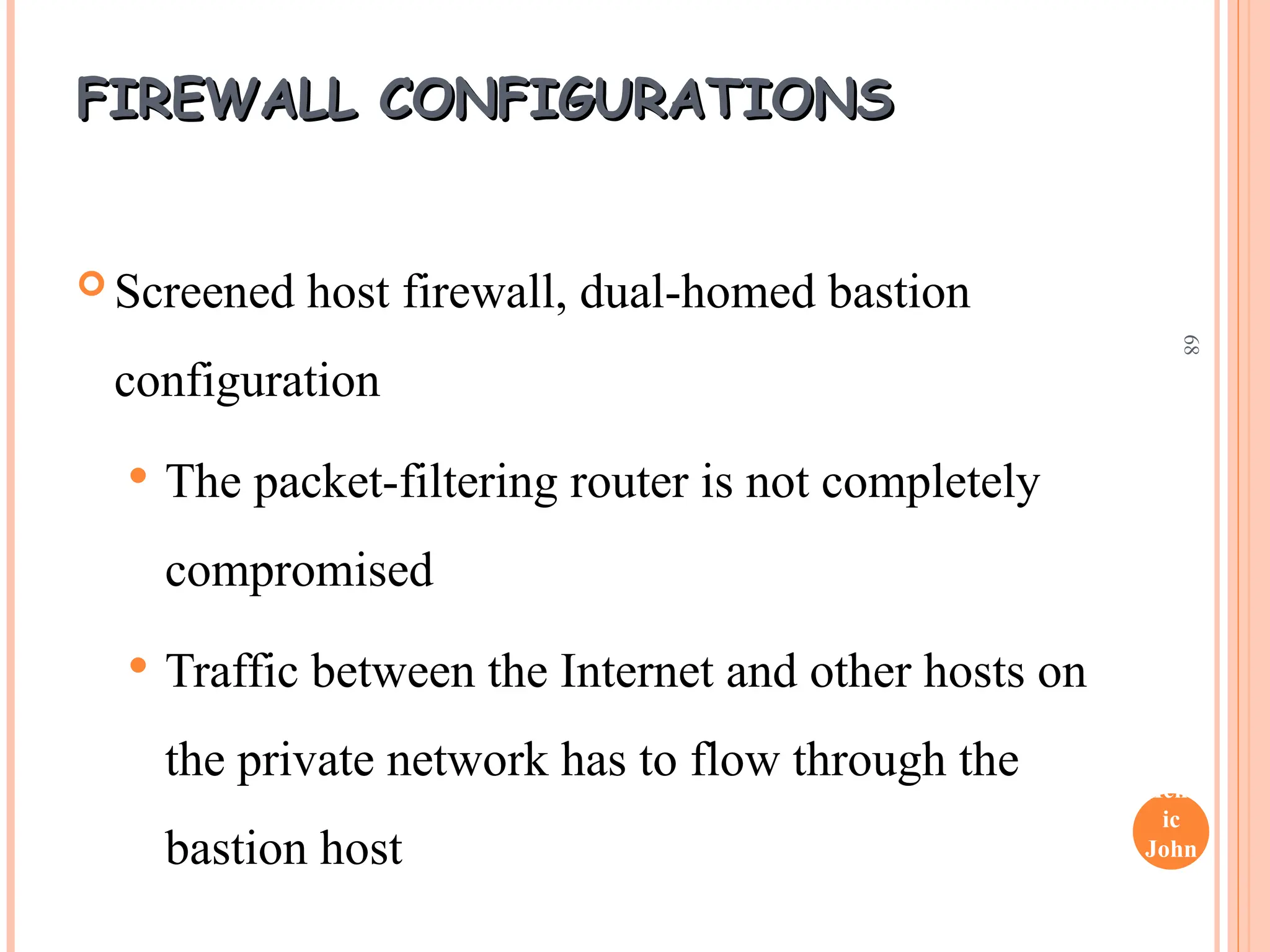 Henr
ic
John
son
68
FIREWALL CONFIGURATIONS
FIREWALL CONFIGURATIONS
 Screened host firewall, dual-homed bastion
configuration
 The packet-filtering router is not completely
compromised
 Traffic between the Internet and other hosts on
the private network has to flow through the
bastion host
 