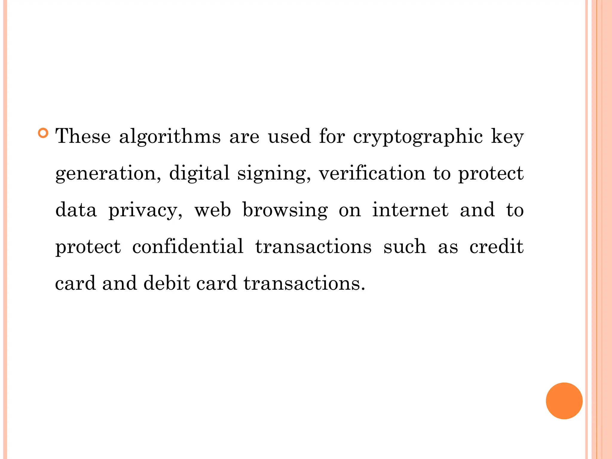  These algorithms are used for cryptographic key
generation, digital signing, verification to protect
data privacy, web browsing on internet and to
protect confidential transactions such as credit
card and debit card transactions.
 