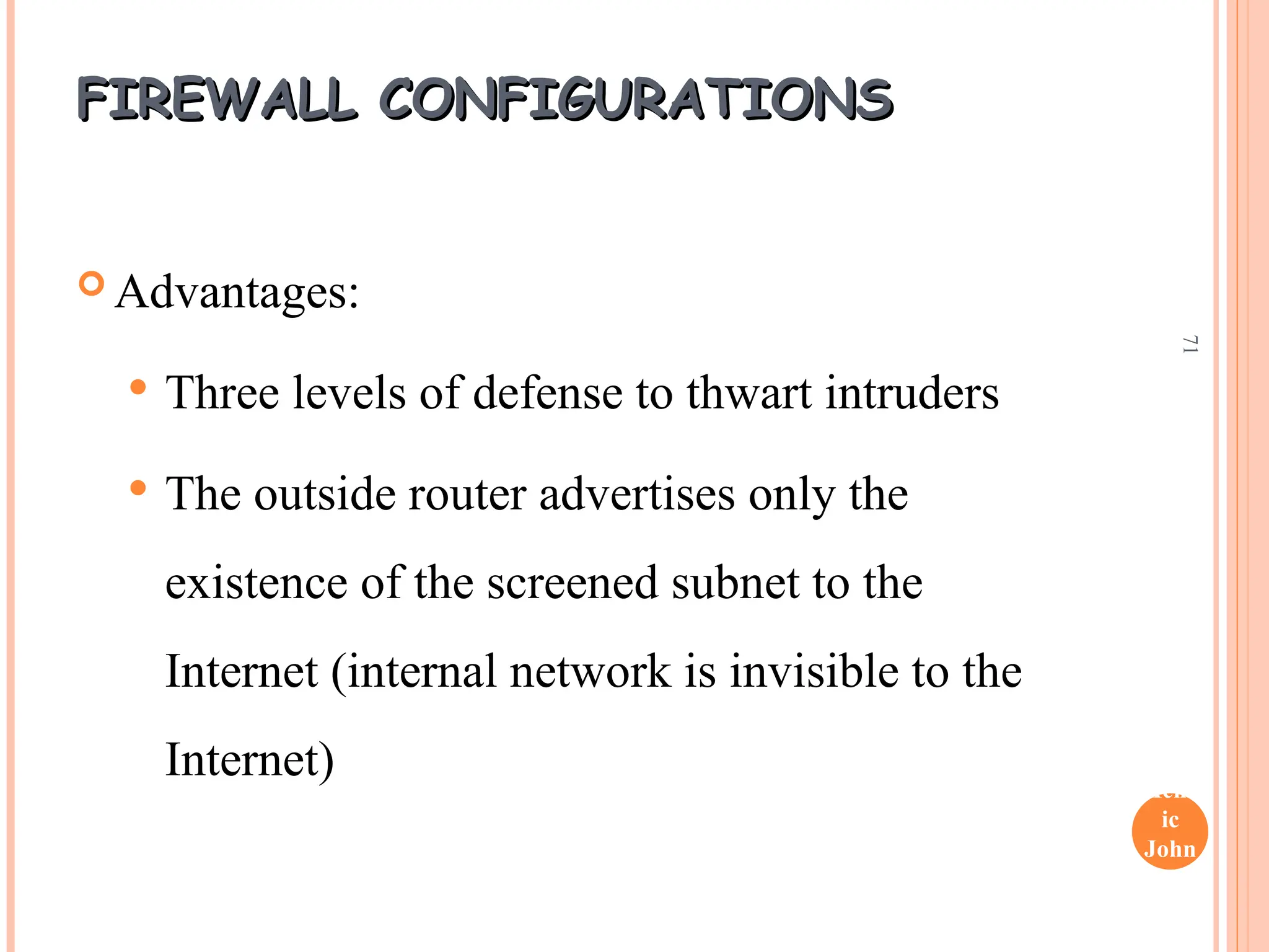 Henr
ic
John
son
71
FIREWALL CONFIGURATIONS
FIREWALL CONFIGURATIONS
 Advantages:
 Three levels of defense to thwart intruders
 The outside router advertises only the
existence of the screened subnet to the
Internet (internal network is invisible to the
Internet)
 
