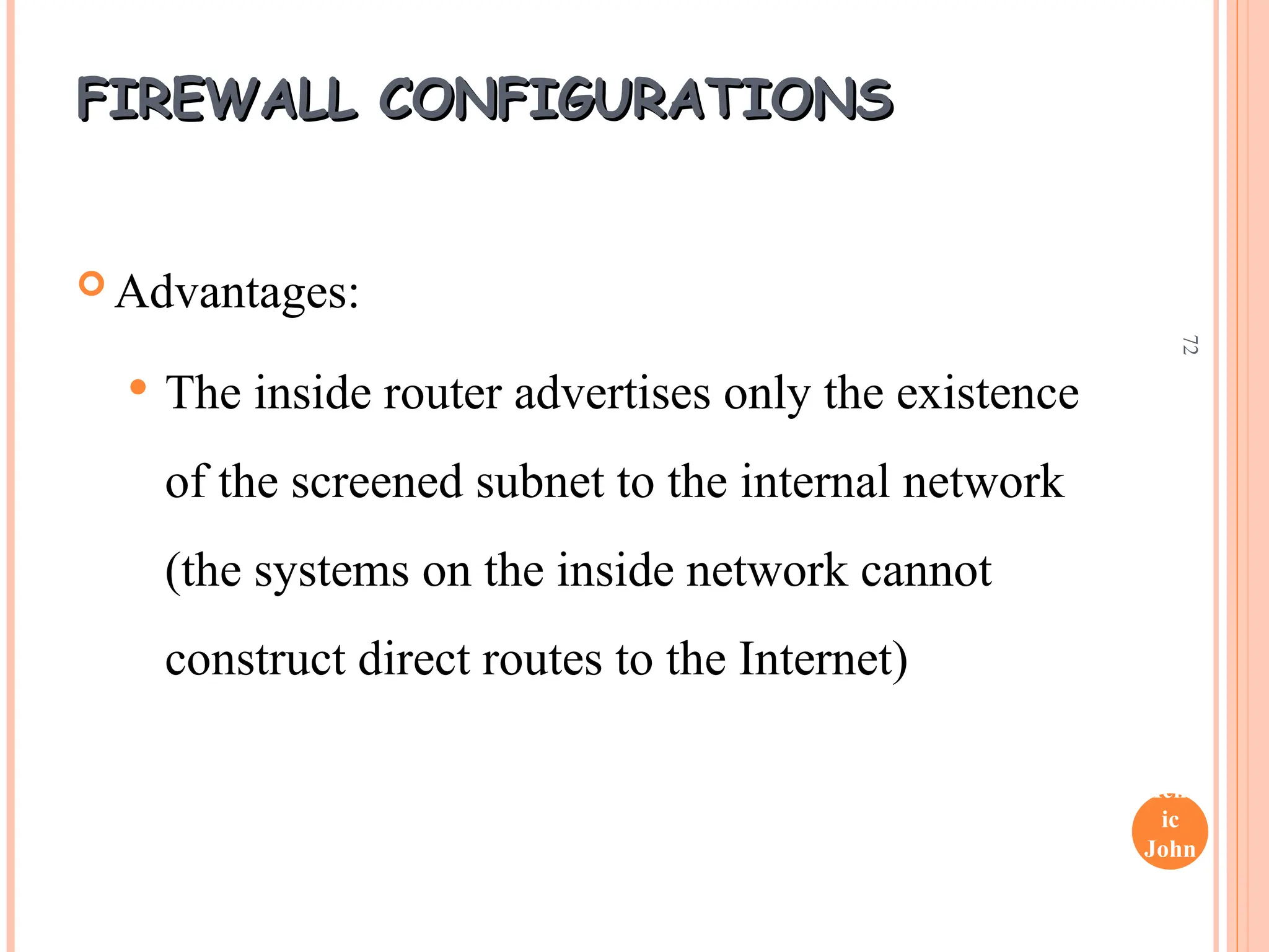 Henr
ic
John
son
72
FIREWALL CONFIGURATIONS
FIREWALL CONFIGURATIONS
 Advantages:
 The inside router advertises only the existence
of the screened subnet to the internal network
(the systems on the inside network cannot
construct direct routes to the Internet)
 