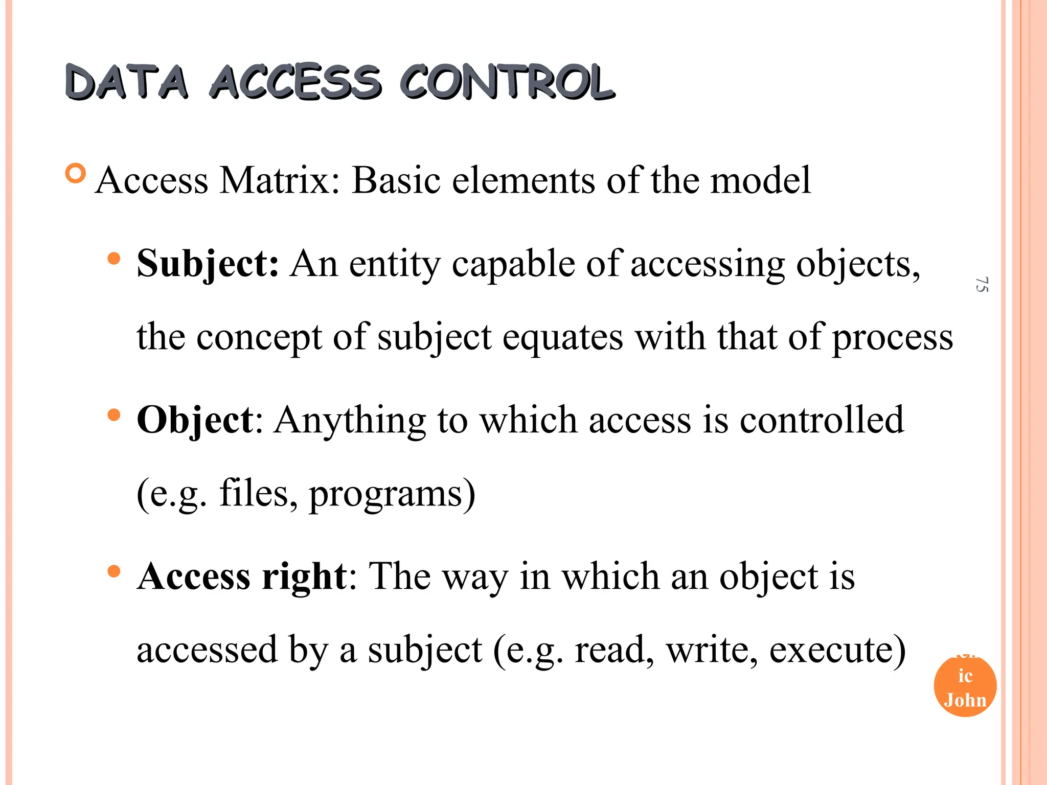 Henr
ic
John
son
75
DATA ACCESS CONTROL
DATA ACCESS CONTROL
 Access Matrix: Basic elements of the model
 Subject: An entity capable of accessing objects,
the concept of subject equates with that of process
 Object: Anything to which access is controlled
(e.g. files, programs)
 Access right: The way in which an object is
accessed by a subject (e.g. read, write, execute)
 