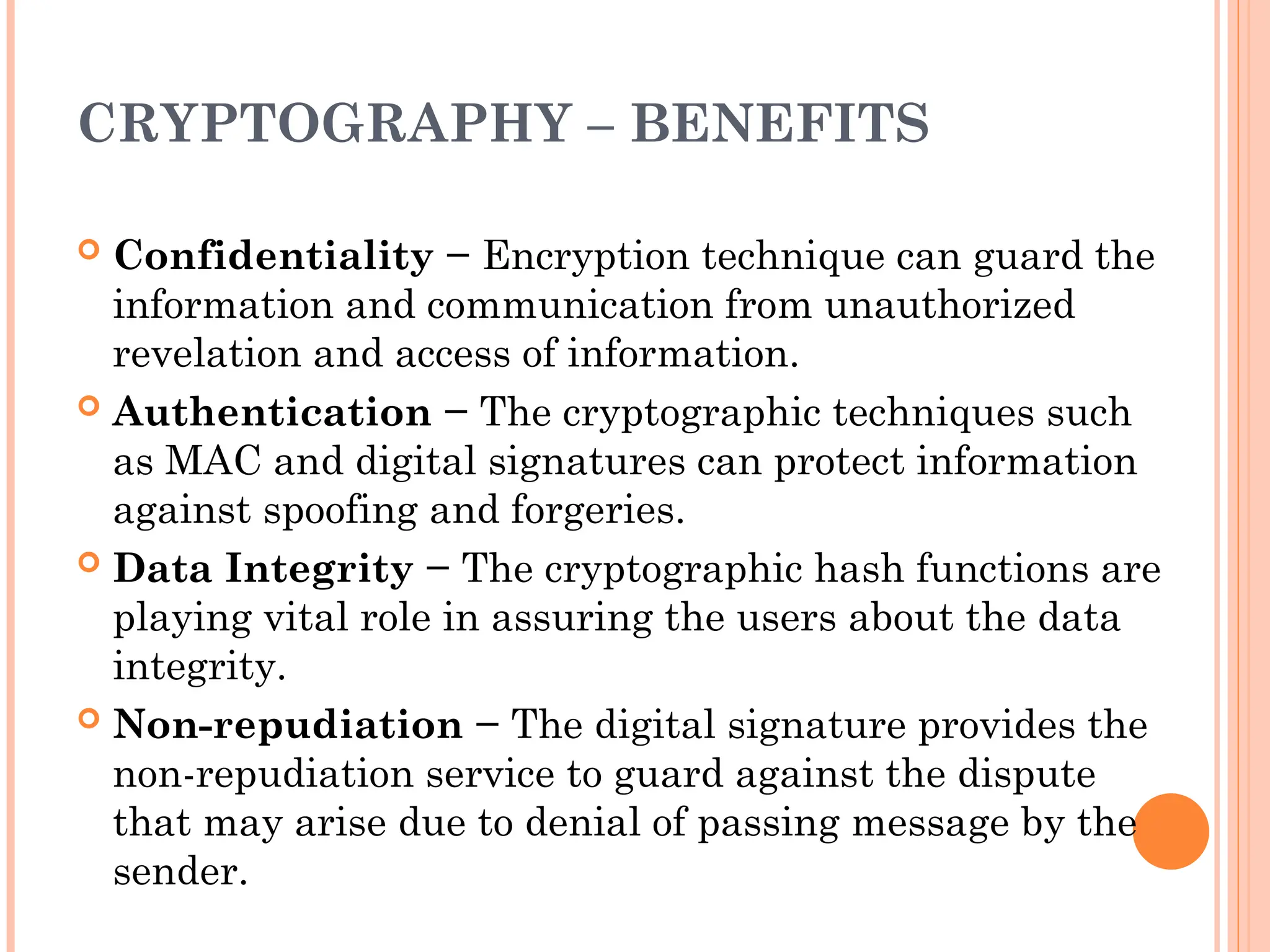 CRYPTOGRAPHY – BENEFITS
 Confidentiality − Encryption technique can guard the
information and communication from unauthorized
revelation and access of information.
 Authentication − The cryptographic techniques such
as MAC and digital signatures can protect information
against spoofing and forgeries.
 Data Integrity − The cryptographic hash functions are
playing vital role in assuring the users about the data
integrity.
 Non-repudiation − The digital signature provides the
non-repudiation service to guard against the dispute
that may arise due to denial of passing message by the
sender.
 