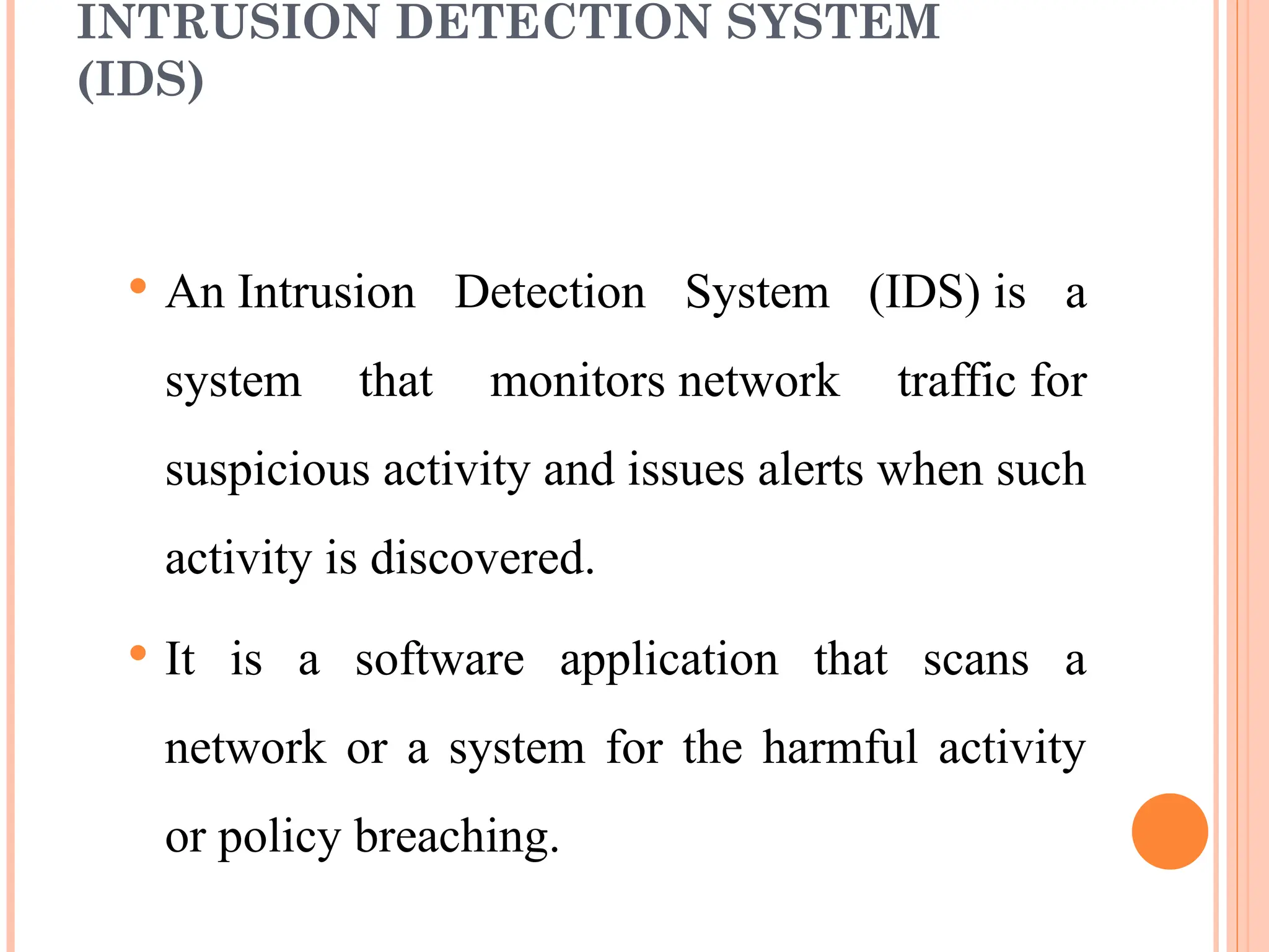 INTRUSION DETECTION SYSTEM
(IDS)
 An Intrusion Detection System (IDS) is a
system that monitors network traffic for
suspicious activity and issues alerts when such
activity is discovered.
 It is a software application that scans a
network or a system for the harmful activity
or policy breaching.
 