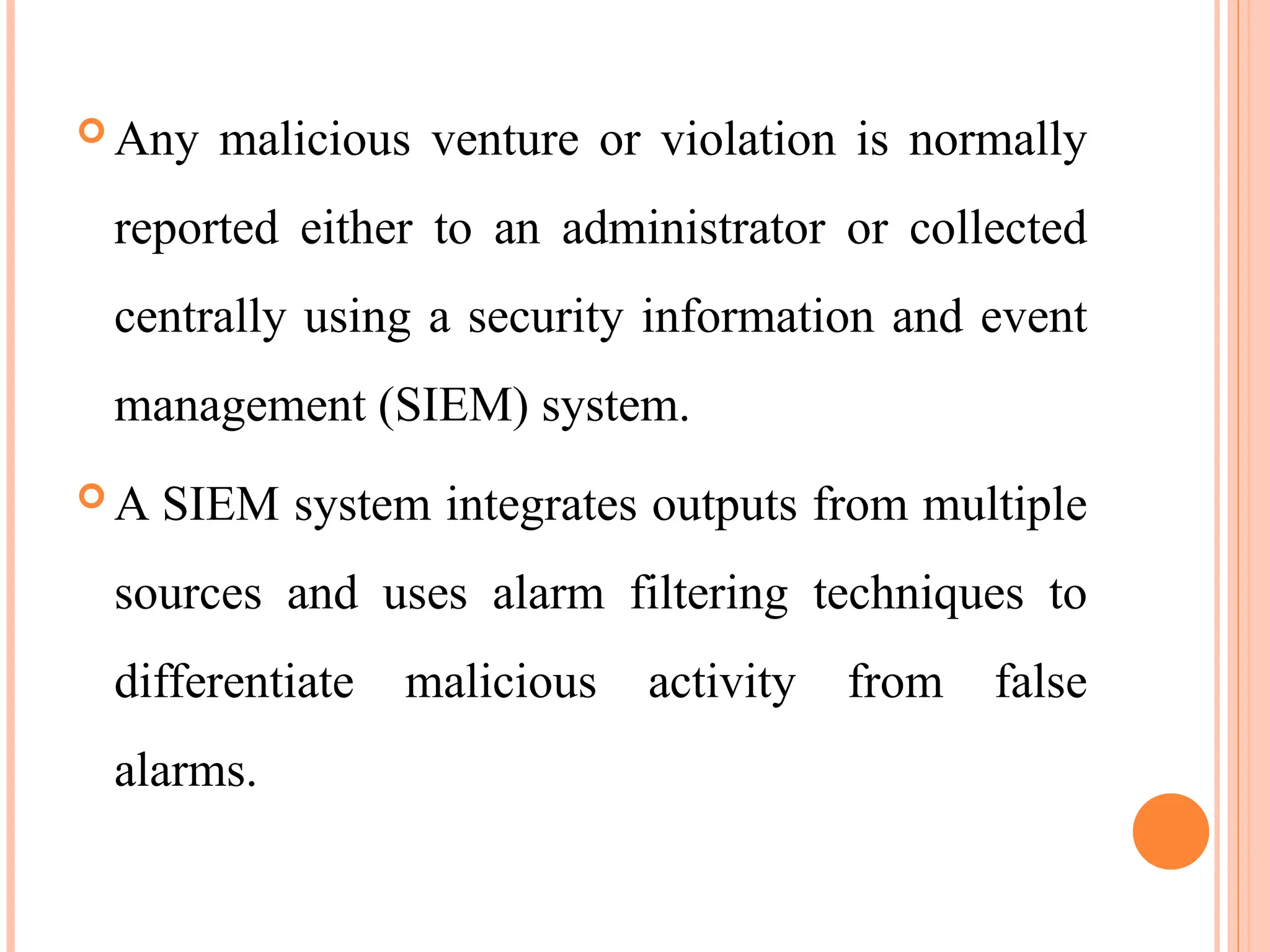  Any malicious venture or violation is normally
reported either to an administrator or collected
centrally using a security information and event
management (SIEM) system.
 A SIEM system integrates outputs from multiple
sources and uses alarm filtering techniques to
differentiate malicious activity from false
alarms.
 