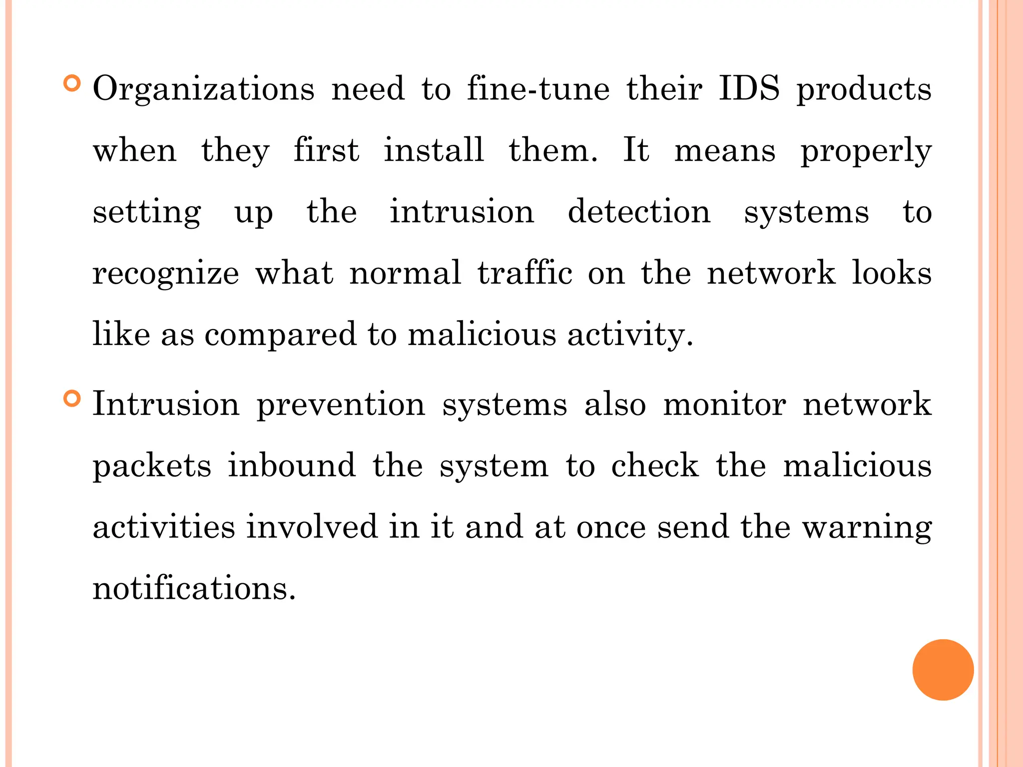  Organizations need to fine-tune their IDS products
when they first install them. It means properly
setting up the intrusion detection systems to
recognize what normal traffic on the network looks
like as compared to malicious activity.
 Intrusion prevention systems also monitor network
packets inbound the system to check the malicious
activities involved in it and at once send the warning
notifications.
 