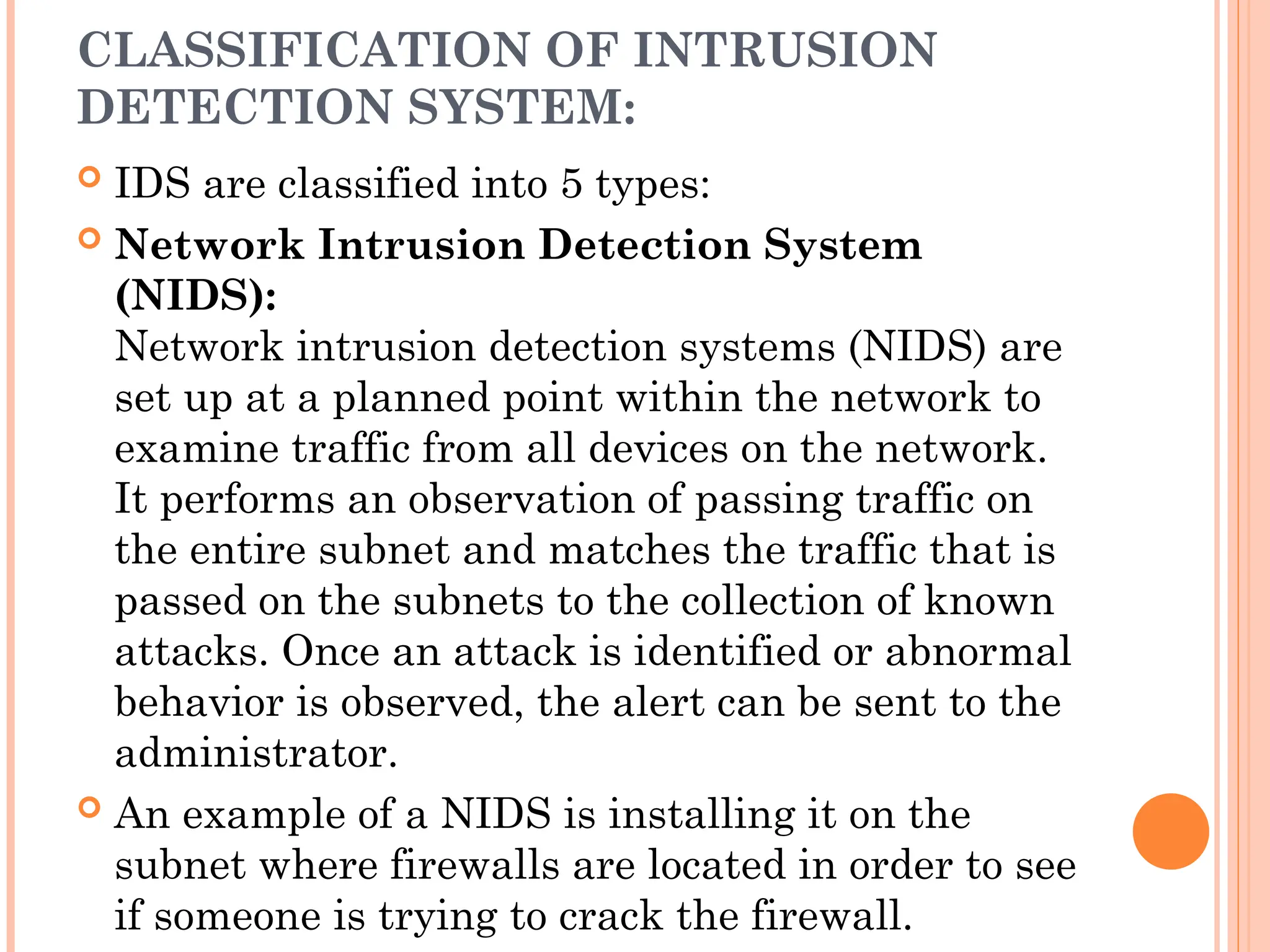 CLASSIFICATION OF INTRUSION
DETECTION SYSTEM:
 IDS are classified into 5 types:
 Network Intrusion Detection System
(NIDS):
Network intrusion detection systems (NIDS) are
set up at a planned point within the network to
examine traffic from all devices on the network.
It performs an observation of passing traffic on
the entire subnet and matches the traffic that is
passed on the subnets to the collection of known
attacks. Once an attack is identified or abnormal
behavior is observed, the alert can be sent to the
administrator.
 An example of a NIDS is installing it on the
subnet where firewalls are located in order to see
if someone is trying to crack the firewall.
 