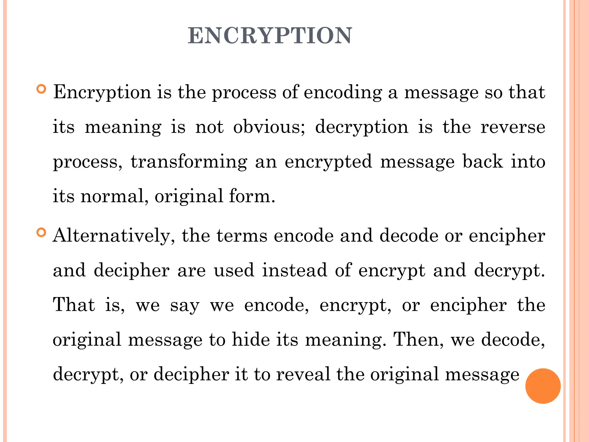 ENCRYPTION
 Encryption is the process of encoding a message so that
its meaning is not obvious; decryption is the reverse
process, transforming an encrypted message back into
its normal, original form.
 Alternatively, the terms encode and decode or encipher
and decipher are used instead of encrypt and decrypt.
That is, we say we encode, encrypt, or encipher the
original message to hide its meaning. Then, we decode,
decrypt, or decipher it to reveal the original message
 