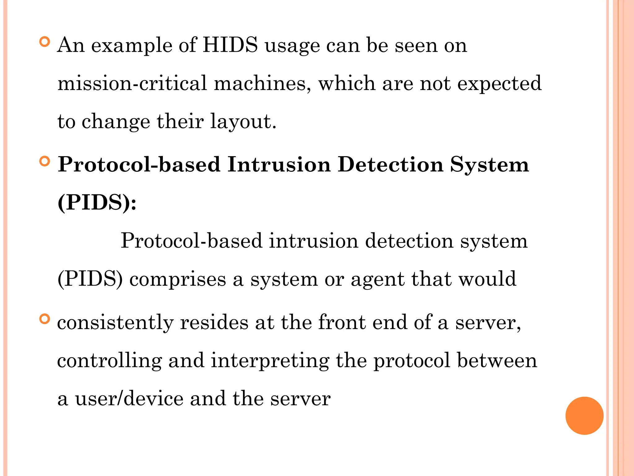  An example of HIDS usage can be seen on
mission-critical machines, which are not expected
to change their layout.
 Protocol-based Intrusion Detection System
(PIDS):
Protocol-based intrusion detection system
(PIDS) comprises a system or agent that would
 consistently resides at the front end of a server,
controlling and interpreting the protocol between
a user/device and the server
 