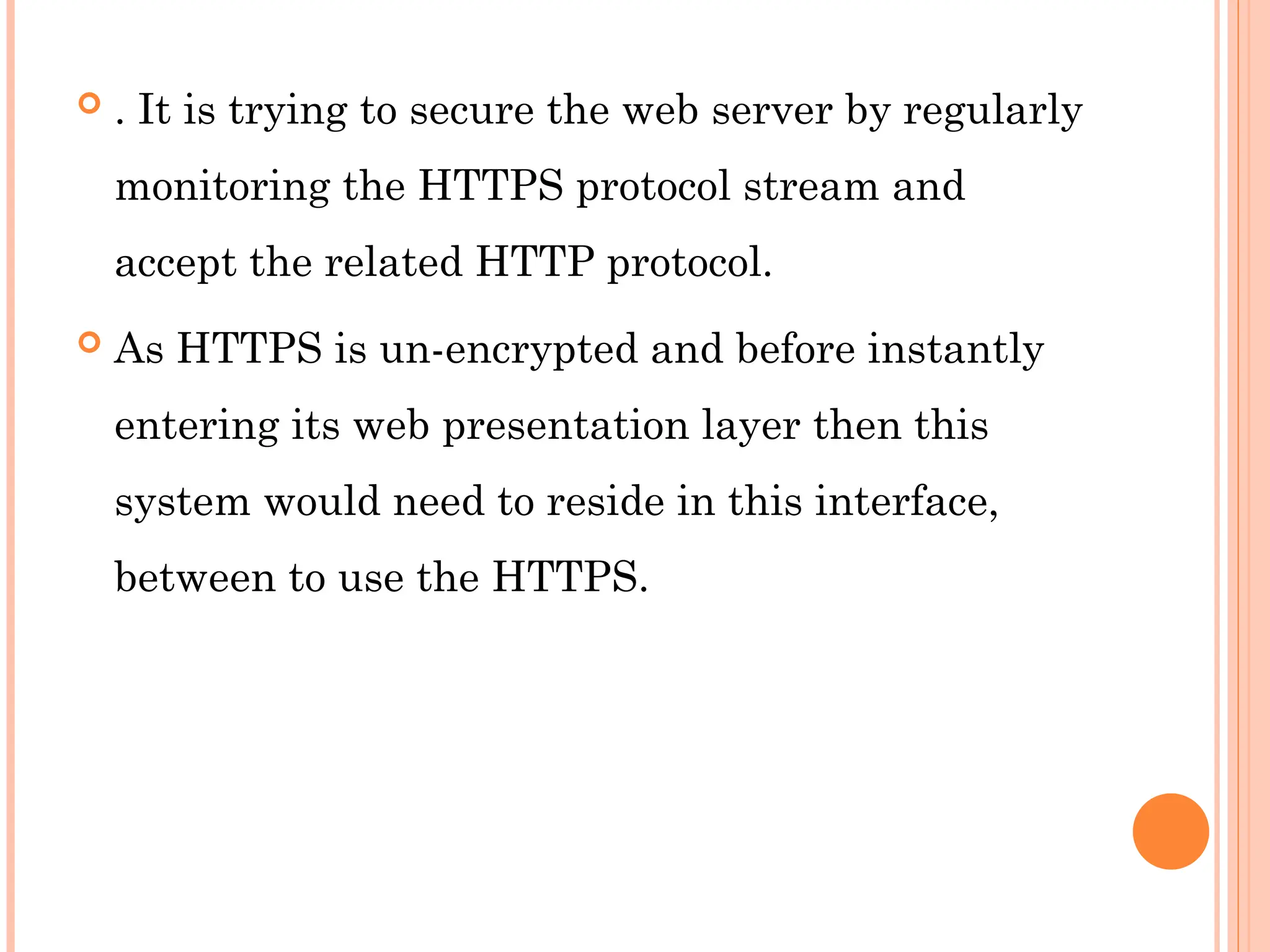  . It is trying to secure the web server by regularly
monitoring the HTTPS protocol stream and
accept the related HTTP protocol.
 As HTTPS is un-encrypted and before instantly
entering its web presentation layer then this
system would need to reside in this interface,
between to use the HTTPS.
 