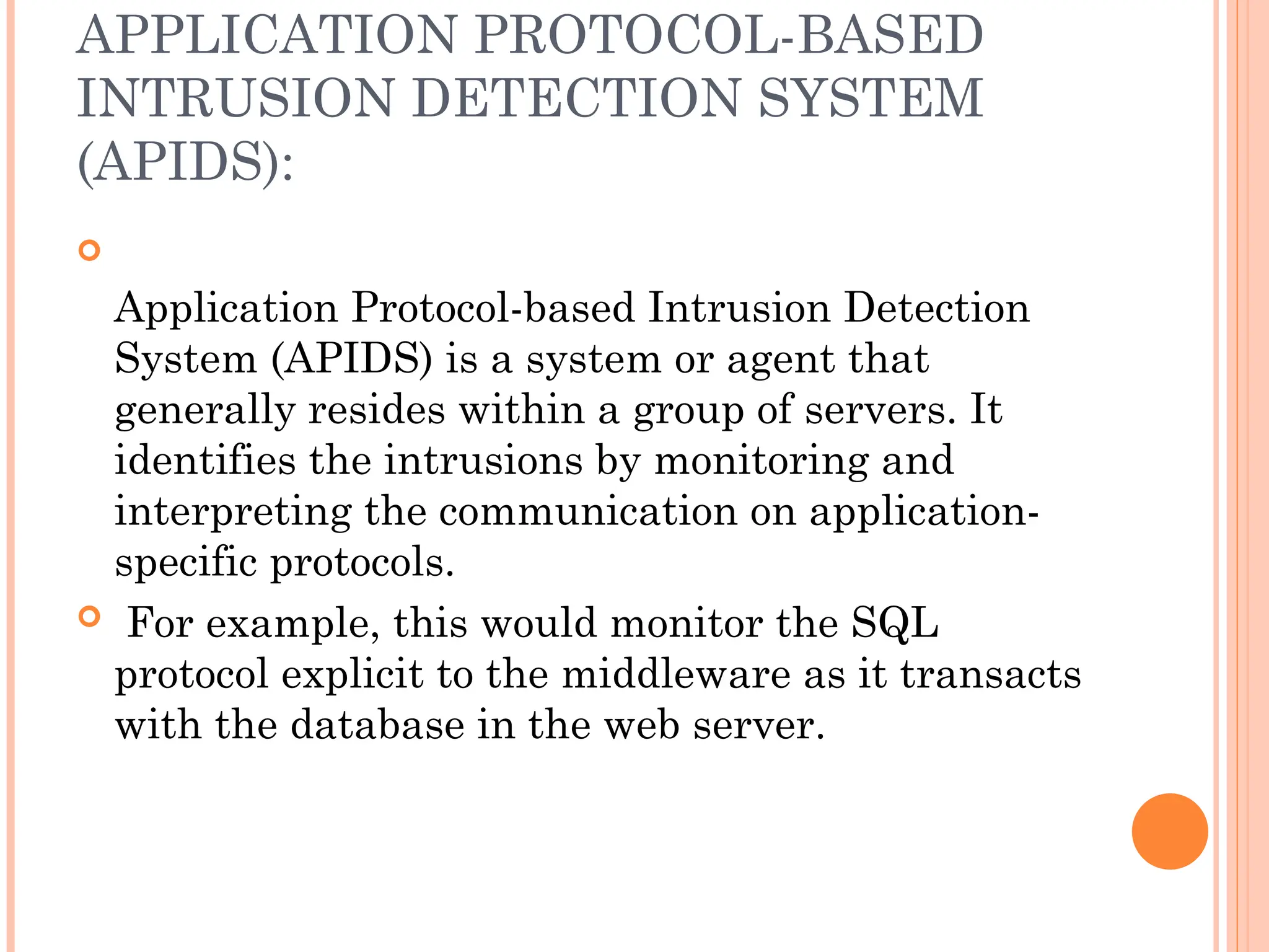 APPLICATION PROTOCOL-BASED
INTRUSION DETECTION SYSTEM
(APIDS):

Application Protocol-based Intrusion Detection
System (APIDS) is a system or agent that
generally resides within a group of servers. It
identifies the intrusions by monitoring and
interpreting the communication on application-
specific protocols.
 For example, this would monitor the SQL
protocol explicit to the middleware as it transacts
with the database in the web server.
 