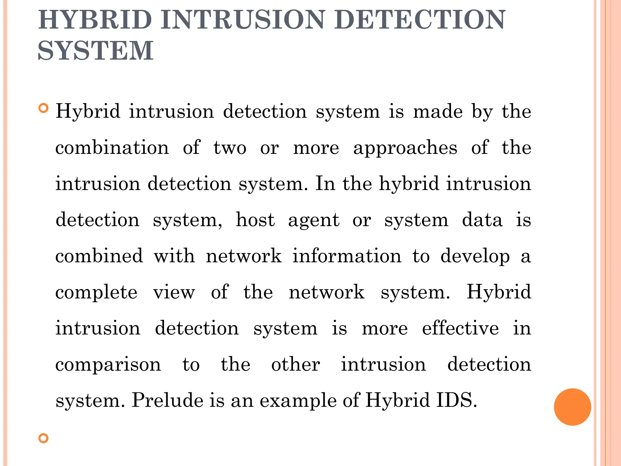 HYBRID INTRUSION DETECTION
SYSTEM
 Hybrid intrusion detection system is made by the
combination of two or more approaches of the
intrusion detection system. In the hybrid intrusion
detection system, host agent or system data is
combined with network information to develop a
complete view of the network system. Hybrid
intrusion detection system is more effective in
comparison to the other intrusion detection
system. Prelude is an example of Hybrid IDS.

 