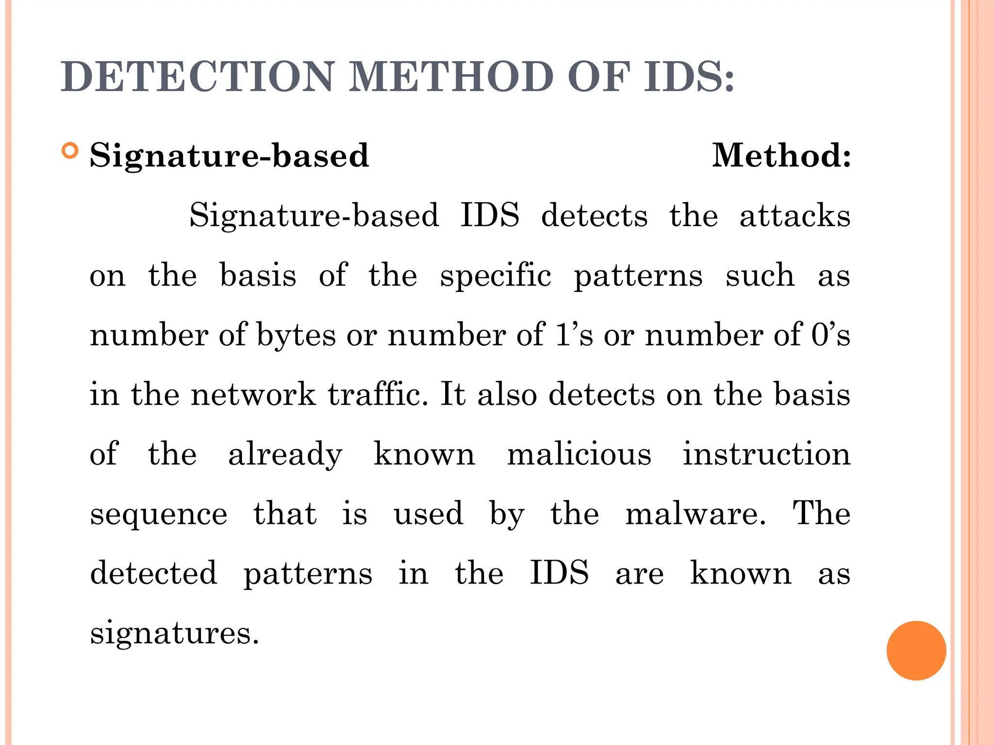 DETECTION METHOD OF IDS:
 Signature-based Method:
Signature-based IDS detects the attacks
on the basis of the specific patterns such as
number of bytes or number of 1’s or number of 0’s
in the network traffic. It also detects on the basis
of the already known malicious instruction
sequence that is used by the malware. The
detected patterns in the IDS are known as
signatures.
 